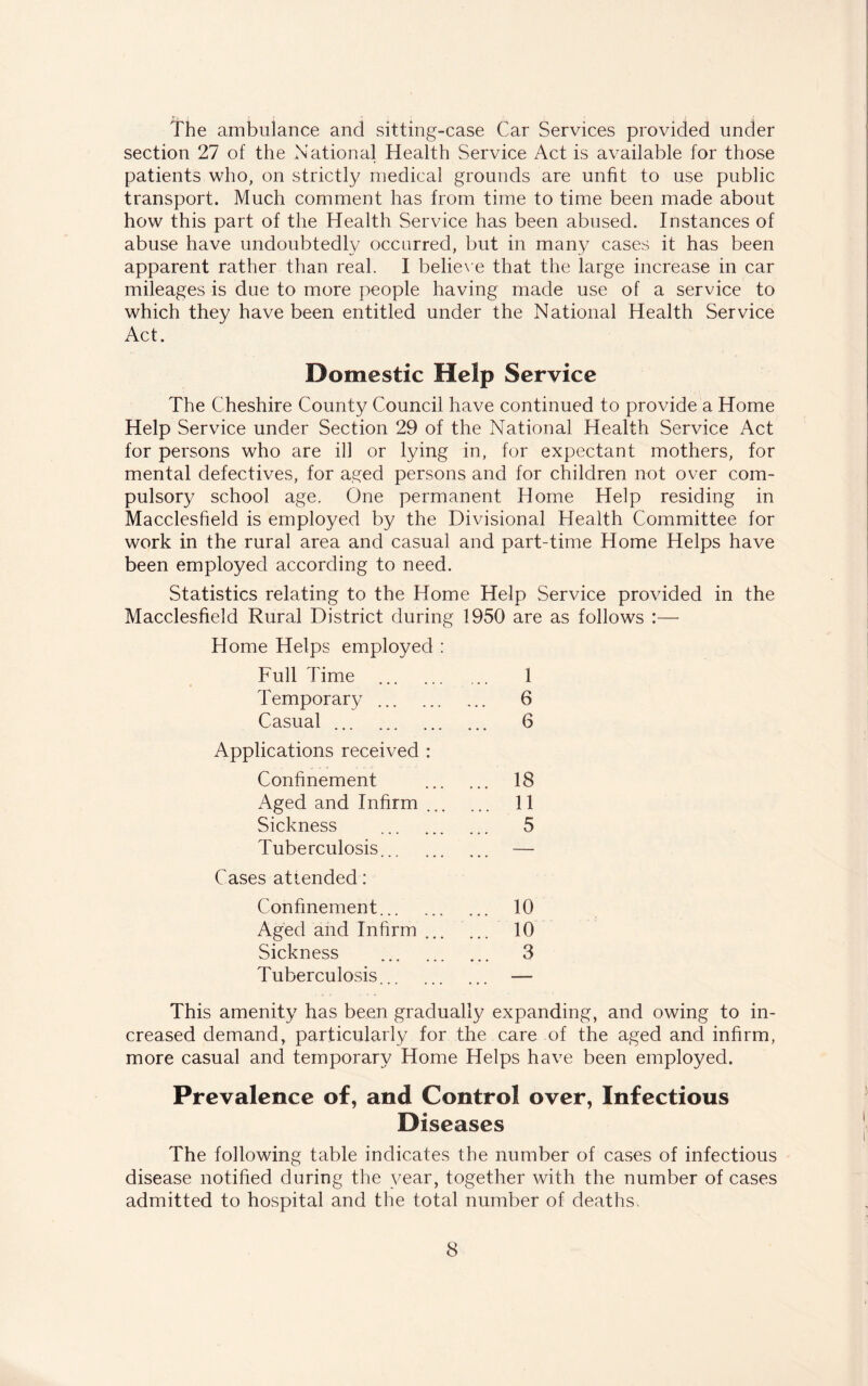 The ambulance and sitting-case Car Services provided under section 27 of the National Health Service Act is available for those patients who, on strictly medical grounds are unfit to use public transport. Much comment has from time to time been made about how this part of the Health Service has been abused. Instances of abuse have undoubtedly occurred, but in many cases it has been apparent rather than real. I believe that the large increase in car mileages is due to more people having made use of a service to which they have been entitled under the National Health Service Act. Domestic Help Service The Cheshire County Council have continued to provide a Home Help Service under Section 29 of the National Health Service Act for persons who are ill or lying in, for expectant mothers, for mental defectives, for aged persons and for children not over com¬ pulsory school age. One permanent Home Help residing in Macclesfield is employed by the Divisional Health Committee for work in the rural area and casual and part-time Home Helps have been employed according to need. Statistics relating to the Home Help Service provided in the Macclesfield Rural District during 1950 are as follows :— Home Helps employed : Full Time . 1 Temporary. 6 Casual. 6 Applications received : Confinement . 18 Aged and Infirm. 11 Sickness . 5 Tuberculosis. — Cases attended: Confinement. 10 Aged and Infirm ... 10 Sickness . 3 Tuberculosis. — This amenity has been gradually expanding, and owing to in¬ creased demand, particularly for the care of the aged and infirm, more casual and temporary Home Helps have been employed. Prevalence of, and Control over, Infectious Diseases The following table indicates the number of cases of infectious disease notified during the year, together with the number of cases admitted to hospital and the total number of deaths.