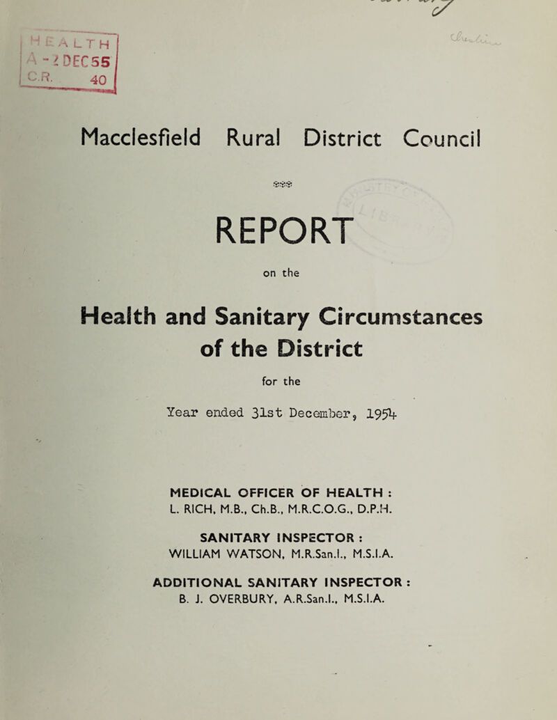 Macclesfield Rural District Council REPORT on the Health and Sanitary Circumstances of the District for the Year ended 31st December, 1954 MEDICAL OFFICER OF HEALTH : L RICH, M.B., Ch.B., M.R.C.O.G., D.P.H. SANITARY INSPECTOR: WILLIAM WATSON, M.R.San.l., M.S.I.A. ADDITIONAL SANITARY INSPECTOR: B. J. OVERBURY. A.R.San.L, M.S.I.A.