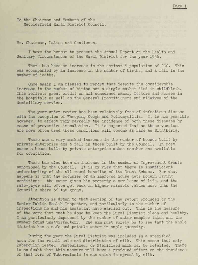To the Chairman and Members of the Macclesfield Rural District Council. Mr. Chairman, Ladies and Gentlemen, I have the honour to present the Annual Report on the Health and Sanitary Circumstances of the Rural District for the year 1956. There has been an increase in the estimated population of 200. This was accompanied by an increase in the number of births, and a fall in the number of deaths. Once again I am pleased to report that despite the considerable increase in the number of births not a single mother died in childbirth. This reflects great credit on all concerned namely Doctors and Nurses in the hospitals as well as the General Practitioners and midwives of the domiciliary service. The year under review has been relatively free of infectious disease with the exception of Whooping Cough and Poliomyelitis. It is now possible however, to affect very markedly the incidence of both these diseases by means of preventive inoculation. It is expected that as these vaccines are more often used these conditions will become as rare as Diphtheria. There was a very marked increase in the number of houses built by private enterprise and a fall in these built by the Council. In most cases a house built by private enterprise makes another one available for occupation. There has also been an increase in the number of Improvement Grants sanctioned by the Council. It is my view that there is insufficient understanding of the all round benefits of the Grant Scheme. For what happens is that the occupier of an improved house gets modern living conditions: the owner gives his property a new lease of life, and the rate-payer will often get back in higher rateable values more than the Council’s share of the grant. Attention is drawn to that section of the report produced by the Senior Public Health Inspector, and particularly to the number of inspections he and his assistant have carried out. This is the measure of the work that must be done to keep the Rural District clean and healthy. I am particularly impressed by the number of water samples taken and the number found unsatisfactory. The aim must surely be to see that the whole district has a safe and potable water in ample quantity. During the year the Rural District was included in a specified area for the retail sale and distribution of milk. This means that only Tuberculin Tested, Pasteurized, or Sterilized milk may be retailed. There is no doubt that this measure will have a profound effect on the incidence of that form of Tuberculosis in man which is spread by milk.