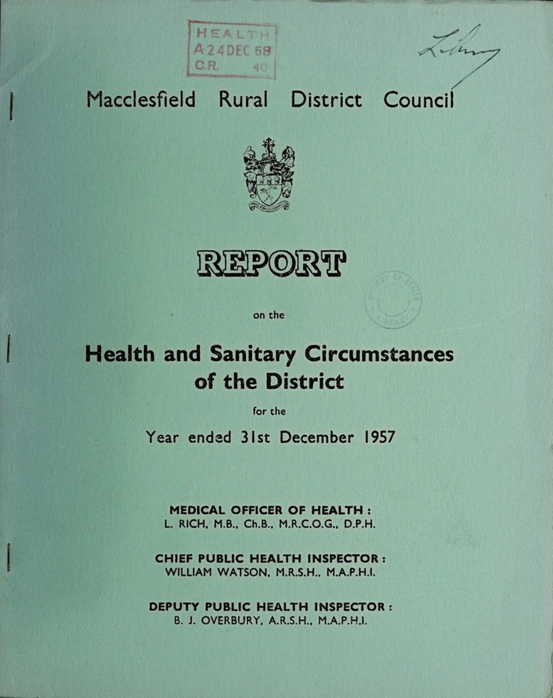 H S A LT ' A24DFC5S j C R. 40 [ Macclesfield Rural District Council Health and Sanitary Circumstances of the District for the Year ended 31st December 1957 MEDICAL OFFICER OF HEALTH : L. RICH. M.B., Ch.B.. M.R.C.O.G., D.P.H. CHIEF PUBLIC HEALTH INSPECTOR : WILLIAM WATSON. M.R.S.H.. M.A.P.H.I. DEPUTY PUBLIC HEALTH INSPECTOR : B. J. OVERBURY. A.R.S.H., M.A.P.H.I.