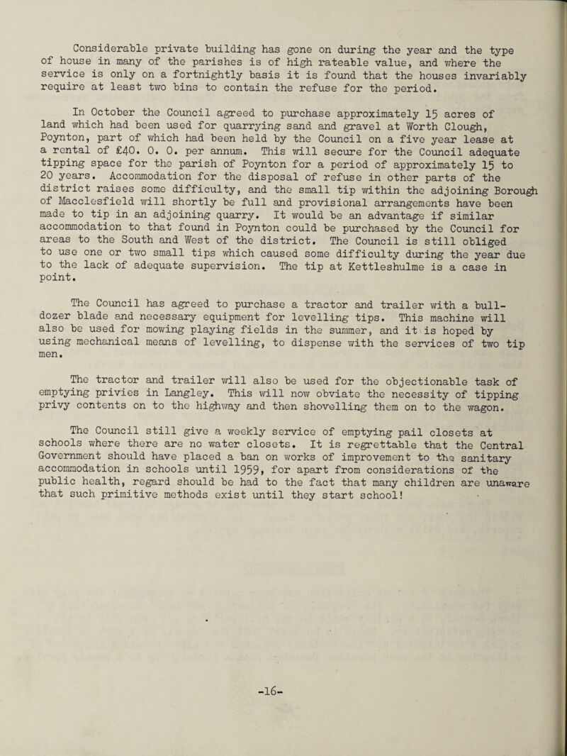 Considerable private building has gone on during the year and the type of house in many of the parishes is of high rateable value, and where the service is only on a fortnightly basis it is found that the houses invariably require at least two bins to contain the refuse for the period. In October the Council agreed to purchase approximately 15 acres of land which had been used for quarrying sand and gravel at Worth Clough, Poynton, part of which had been held by the Council on a five year lease at a rental of £40. 0. 0. per annum. This will secure for the Council adequate tipping space for the parish of Poynton for a period of approximately 15 to 20 years. Accommodation for the disposal of refuse in other parts of the district raises some difficulty, and the small tip within the adjoining Borough of Macclesfield will shortly be full and provisional arrangements have been made to tip in an adjoining quarry. It would be an advantage if similar accommodation to that found in Poynton could be purchased by the Council for areas to the South and West of the district. The Council is still obliged to use one or two small tips which caused some difficulty during the year due to the lack of adequate supervision. The tip at Kettleshulme is a case in point. The Council has agreed to purchase a tractor and trailer with a bull¬ dozer blade and necessary equipment for levelling tips. This machine will also be used for mowing playing fields in the summer, and it is hoped by using mechanical means of levelling, to dispense with the services of two tip men. The tractor and trailer will also be used for the objectionable task of emptying privies in Langley. This will now obviate the necessity of tipping privy contents on to the highway and then shovelling them on to the wagon. The Council still give a weekly service of emptying pail closets at schools where there are no water closets. It is regrettable that the Central Government should have placed a ban on works of improvement to the sanitary accommodation in schools until 1959> for apart from considerations of the public health, regard should be had to the fact that many children are unaware that such primitive methods exist until they start school! -16-