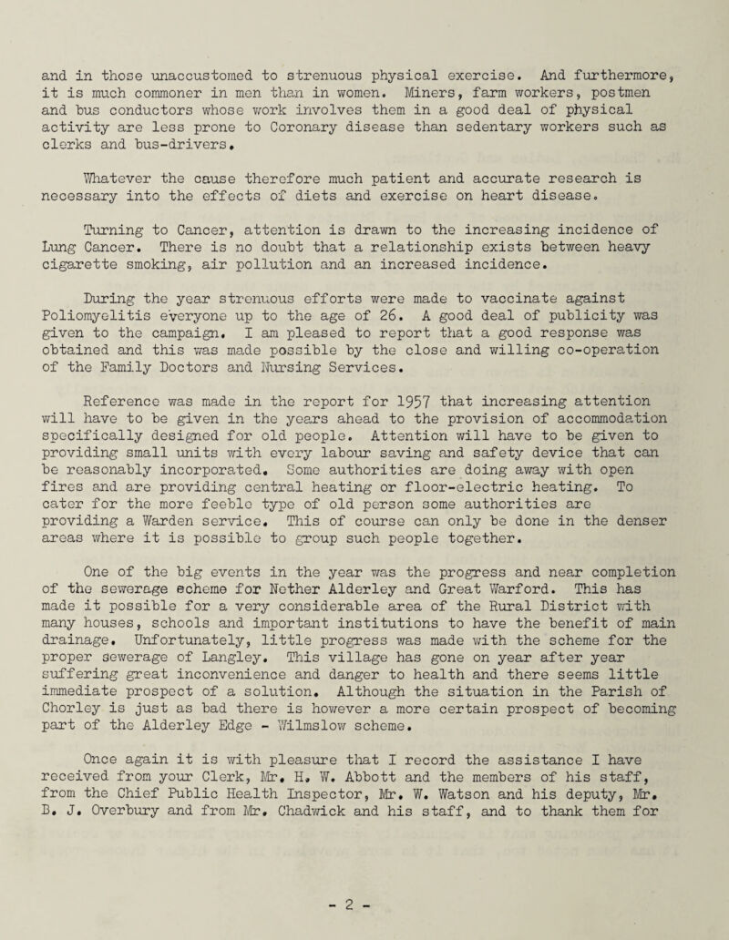 and in those unaccustomed to strenuous physical exercise. And furthermore, it is much commoner in men than in women. Miners, farm workers, postmen and bus conductors whose work involves them in a good deal of physical activity are less prone to Coronary disease than sedentary workers such as clerks and bus-drivers. Whatever the cause therefore much patient and accurate research is necessary into the effects of diets and exercise on heart disease. Turning to Cancer, attention is drawn to the increasing incidence of Lung Cancer. There is no doubt that a relationship exists between heavy cigarette smoking, air pollution and an increased incidence. Luring the year strenuous efforts were made to vaccinate against Poliomyelitis everyone up to the age of 26. A good deal of publicity was given to the campaign. I am pleased to report that a good response was obtained and this was made possible by the close and willing co-operation of the Family Doctors and Nursing Services. Reference was made in the report for 1957 that increasing attention will have to be given in the years ahead to the provision of accommodation specifically designed for old people. Attention will have to be given to providing small units with every labour saving and safety device that can be reasonably incorporated. Some authorities are doing away with open fires and are providing central heating or floor-electric heating. To cater for the more feeble type of old person some authorities are providing a Warden service. This of course can only be done in the denser areas where it is possible to group such people together. One of the big events in the year was the progress and near completion of the sewerage echeme for Nether Alderley and Great Warford. This has made it possible for a very considerable area of the Rural District with many houses, schools and important institutions to have the benefit of main drainage. Unfortunately, little progress was made with the scheme for the proper sewerage of Langley. This village has gone on year after year suffering great inconvenience and danger to health and there seems little immediate prospect of a solution. Although the situation in the Parish of Chorley is just as bad there is however a more certain prospect of becoming part of the Alderley Edge - Wilmslow scheme. Once again it is with pleasure that I record the assistance I have received from your Clerk, Mr, H, W. Abbott and the members of his staff, from the Chief Public Health Inspector, Mr, W. Watson and his deputy, Mr. B, J. Overbury and from Mr. Chadwick and his staff, and to thank them for