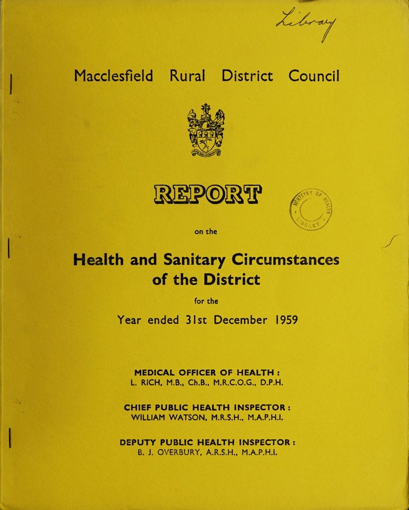 Macclesfield Rural District Council Health and Sanitary Circumstances of the District for the MEDICAL OFFICER OF HEALTH : L. RICH, M.B., Ch.B., M.R.C.O.G., D.P.H. CHIEF PUBLIC HEALTH INSPECTOR: WILLIAM WATSON, M.R.S.H., M.A.P.H.I. DEPUTY PUBLIC HEALTH INSPECTOR: B. J. OVERBURY, A.R.S.H., M.A.P.H.I. HlT^