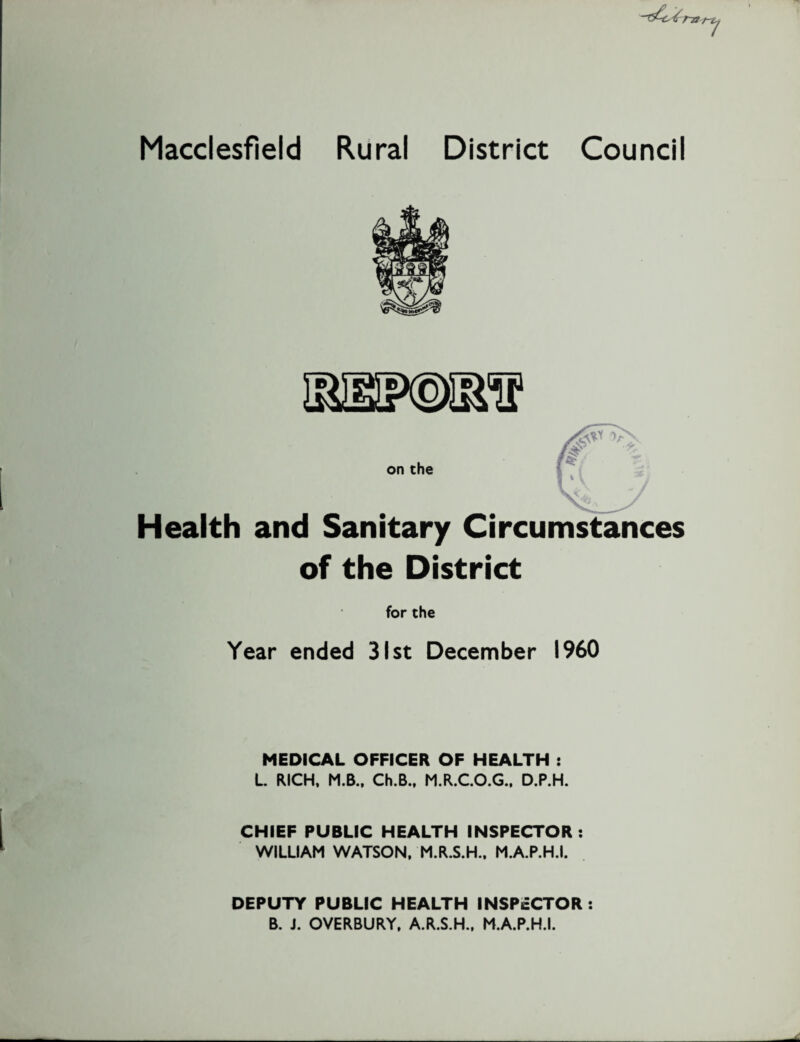 1 Macclesfield Rural District Council on the Health and Sanitary of the District for the Year ended 31st December I960 MEDICAL OFFICER OF HEALTH : L. RICH, M.B., Ch.B., M.R.C.O.G., D.P.H. CHIEF PUBLIC HEALTH INSPECTOR : WILLIAM WATSON, M.R.S.H., M.A.P.H.I. DEPUTY PUBLIC HEALTH INSPECTOR : B. J. OVERBURY, A.R.S.H., M.A.P.H.I.