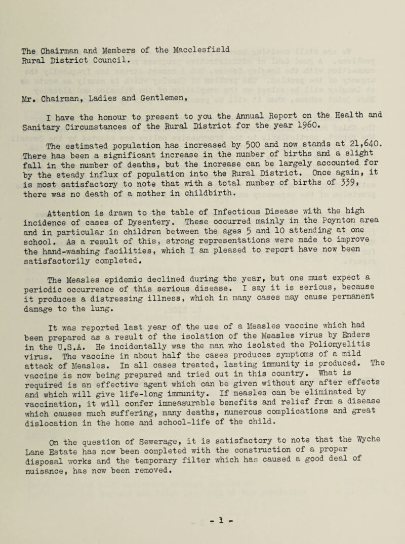 The Chairman and Members of the Macclesfield Rural District Council. Mr. Chairman, Ladies and Gentlemen, I have the honour to present to you the Annual Report on the Health and Sanitary Circumstances of the Rural District for the year i960. The estimated population has increased by 500 and now stands at 21,640. There has been a significant increase in the number of births and a slight fall in the number of deaths, but the increase can be largely accounted for by the steady influx of population into the Rural District. Once again, it is most satisfactory to note that with a total number of births of 339» there was no death of a mother in childbirth. Attention is drawn to the table of Infectious Disease with the high incidence of cases of Dysentery. These occurred mainly in the Poynton area and in particular in children between the ages 5 and 10 attending at one school. As a result of this, strong representations were made to improve the hand-washing facilities, which I am pleased to report have now been satisfactorily completed. The Measles epidemic declined during the year, but one must expect a periodic occurrence of this serious disease. I say it is serious, because it produces a distressing illness, which in many cases may cause permanent damage to the lung. It was reported last year of the use of a Measles vaccine which had been prepared as a result of the isolation of the Measles virus by Enders in the U.S.A. He incidentally was the man who isolated the Poliomyelitis virus. The vaccine in about half the cases produces symptoms of a mild attack of Measles. In all cases treated, lasting immunity is produced. The vaccine is now being prepared and tried out in this country. What is required is an effective agent which can be given without any after effects and which will give life-long immunity. If measles can be eliminated by vaccination, it will confer immeasurable benefits and relief from a disease which causes much suffering, many deaths, numerous complications and great dislocation in the home and school-life of the child. On the question of Sewerage, it is satisfactory to note that the Wyche Lane Estate has now been completed with the construction of a proper disposal works and the temporary filter which has caused a good deal of nuisance, has now been removed.