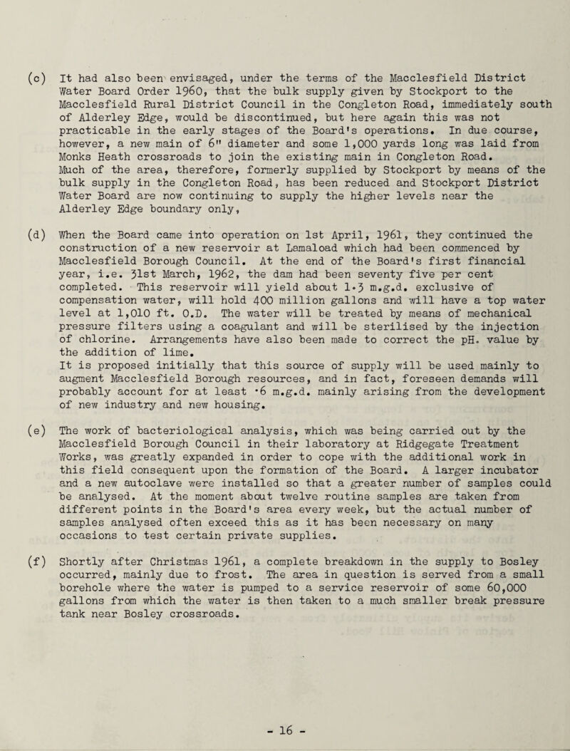 (c) It had also been envisaged, under the terms of the Macclesfield District Water Board Order i960, that the bulk supply given by Stockport to the Macclesfield Rural District Council in the Congleton Road, immediately south of Alderley Edge, would be discontinued, but here again this was not practicable in the early stages of the Board's operations. In due course, however, a new main of 6 diameter and some 1,000 yards long was laid from Monks Heath crossroads to join the existing main in Congleton Road. Much of the area, therefore, formerly supplied by Stockport by means of the bulk supply in the Congleton Road, has been reduced and Stockport District Water Board are now continuing to supply the higher levels near the Alderley Edge boundary only, (d) When the Board came into operation on 1st April, I96I, they continued the construction of a new reservoir at Lamaload which had been commenced by Macclesfield Borough Council. At the end of the Board's first financial year, i.e. 31st March, 1962, the dam had been seventy five per cent completed. This reservoir will yield about 1*3 m.g.d. exclusive of compensation water, will hold 400 million gallons and will have a top water level at 1,010 ft. O.D. The water will be treated by means of mechanical pressure filters using a coagulant and will be sterilised by the injection of chlorine. Arrangements have also been made to correct the pH. value by the addition of lime. It is proposed initially that this source of supply will be used mainly to augment Macclesfield Borough resources, and in fact, foreseen demands will probably account for at least *6 m.g.d. mainly arising from the development of new industry and new housing. (e) The work of bacteriological analysis, which was being carried out by the Macclesfield Borough Council in their laboratory at Ridgegate Treatment Works, was greatly expanded in order to cope with the additional work in this field consequent upon the formation of the Board. A larger incubator and a new autoclave were installed so that a greater number of samples could be analysed. At the moment about twelve routine samples are taken from different points in the Board's area every week, but the actual number of samples analysed often exceed this as it has been necessary on many occasions to test certain private supplies. (f) Shortly after Christmas 1961, a complete breakdown in the supply to Bosley occurred, mainly due to frost. The area in question is served from a small borehole where the water is pumped to a service reservoir of some 60,000 gallons from which the water is then taken to a much smaller break pressure tank near Bosley crossroads.