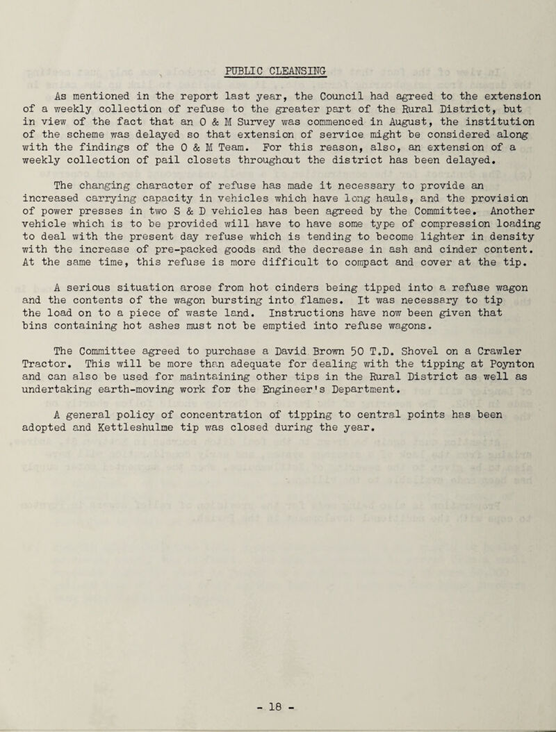 PUBLIC CLEMS BTC As mentioned in the report last year, the Council had agreed to the extension of a weekly collection of refuse to the greater part of the Rural District, but in view of the fact that an 0 & M Survey was commenced in August, the institution of the scheme was delayed so that extension of service might be considered along with the findings of the 0 & M Team. For this reason, also, an extension of a weekly collection of pail closets throughout the district has been delayed. The changing character of refuse has made it necessary to provide an increased carrying capacity in vehicles which have long hauls, and the provision of power presses in two S & D vehicles has been agreed by the Committee. Another vehicle which is to be provided will have to have some type of compression loading to deal with the present day refuse which is tending to become lighter in density with the increase of pre-packed goods and the decrease in ash and cinder content. At the same time, this refuse is more difficult to compact and cover at the tip. A serious situation arose from hot cinders being tipped into a refuse wagon and the contents of the wagon bursting into flames. It was necessary to tip the load on to a piece of waste land. Instructions have now been given that bins containing hot ashes must not be emptied into refuse wagons. The Committee agreed to purchase a David Brown 50 T.D. Shovel on a Crawler Tractor. This will be more than adequate for dealing with the tipping at Poynton and can also be used for maintaining other tips in the Rural District as well as undertaking earth-moving work for the Engineer's Department. A general policy of concentration of tipping to central points has been adopted and Kettleshulme tip was closed during the year.