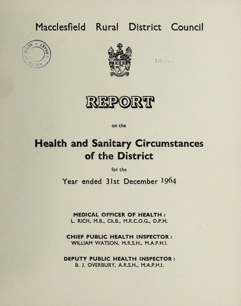 Macclesfield Rural District Council on the Health and Sanitary Circumstances of the District for the Year ended 31st December x9^4 MEDICAL OFFICER OF HEALTH : L RICH, M.B., Ch.B., M.R.C.O.G., D.P.H. CHIEF PUBLIC HEALTH INSPECTOR: WILLIAM WATSON, M.R.S.H., M.A.P.H.I. DEPUTY PUBLIC HEALTH INSPECTOR : B. J. OVERBURY, A.R.S.H., M.A.P.H.I.