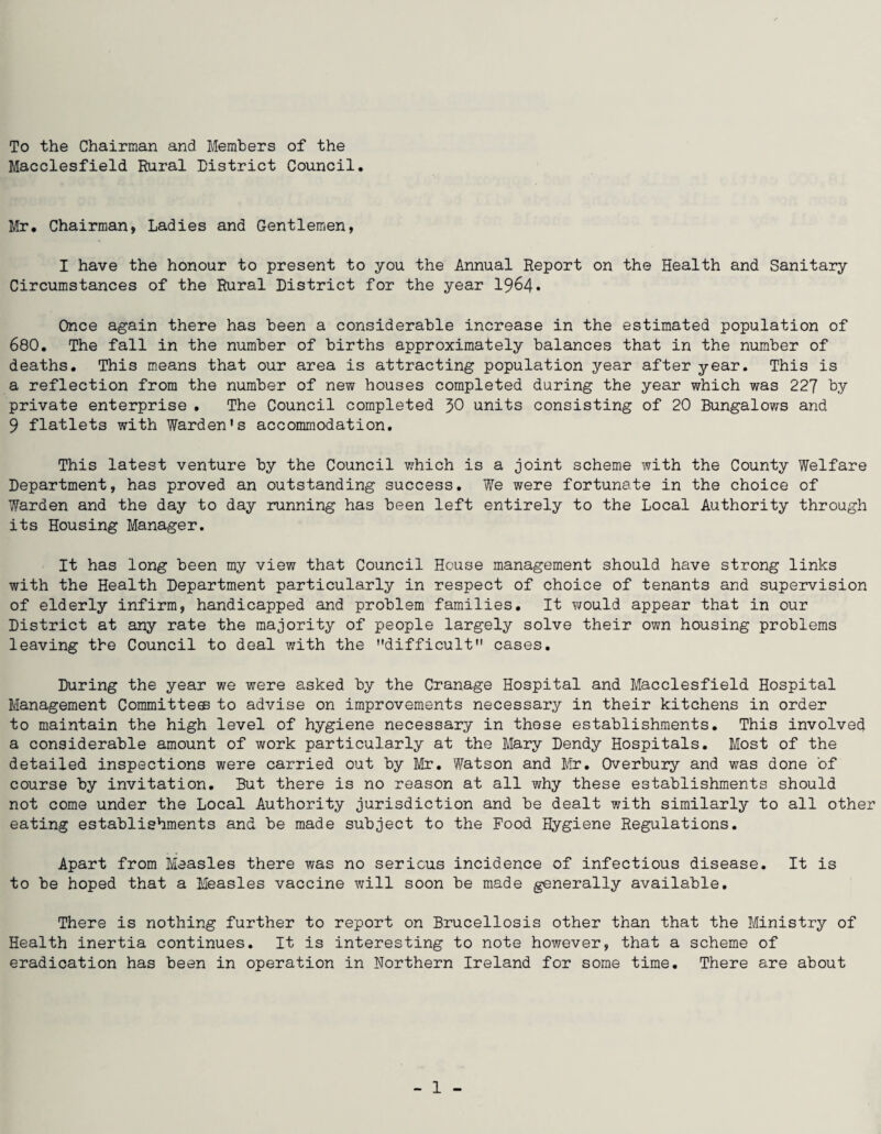 To the Chairman and Members of the Macclesfield Rural District Council Mr. Chairman, Ladies and Gentlemen, I have the honour to present to you the Annual Report on the Health and Sanitary Circumstances of the Rural District for the year 1964. Once again there has been a considerable increase in the estimated population of 680. The fall in the number of births approximately balances that in the number of deaths. This means that our area is attracting population year after year. This is a reflection from the number of new houses completed during the year which was 227 by private enterprise . The Council completed 30 units consisting of 20 Bungalows and 9 flatlets with Warden's accommodation. This latest venture by the Council v/hich is a joint scheme with the County Welfare Department, has proved an outstanding success. We were fortunate in the choice of Warden and the day to day running has been left entirely to the Local Authority through its Housing Manager. It has long been my view that Council House management should have strong links with the Health Department particularly in respect of choice of tenants and supervision of elderly infirm, handicapped and problem families. It would appear that in our District at any rate the majority of people largely solve their own housing problems leaving the Council to deal with the difficult cases. During the year we were asked by the Cranage Hospital and Macclesfield Hospital Management Committees to advise on improvements necessary in their kitchens in order to maintain the high level of hygiene necessary in these establishments. This involved a considerable amount of work particularly at the Mary Dendy Hospitals. Most of the detailed inspections were carried out by Mr. Watson and Mr. Overbury and was done of course by invitation. But there is no reason at all why these establishments should not come under the Local Authority jurisdiction and be dealt with similarly to all other eating establishments and be made subject to the Food Hygiene Regulations. Apart from Measles there was no serious incidence of infectious disease. It is to be hoped that a Measles vaccine will soon be made generally available. There is nothing further to report on Brucellosis other than that the Ministry of Health inertia continues. It is interesting to note however, that a scheme of eradication has been in operation in Northern Ireland for some time. There are about