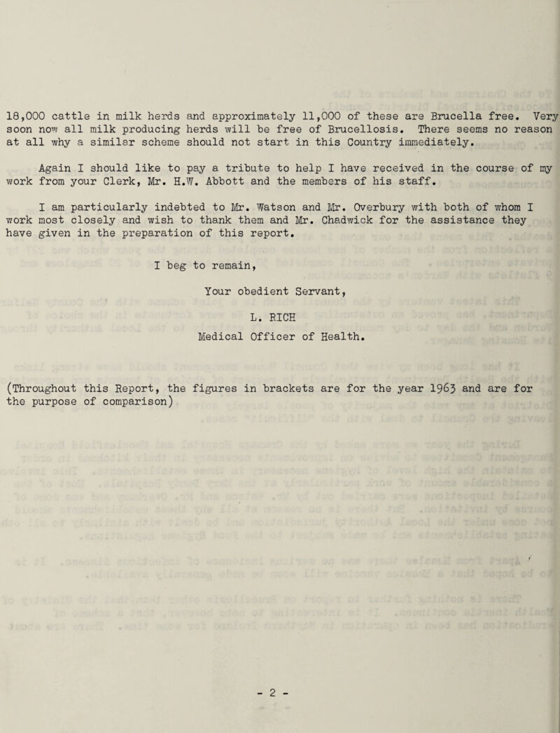 18,000 cattle in milk herds and approximately 11,000 of these are Brucella free. Very soon now all milk producing herds will be free of Brucellosis. There seems no reason at all why a similar scheme should not start in this Country immediately. Again I should like to pay a tribute to help I have received in the course of my work from your Clerk, Mr. H.W. Abbott and the members of his staff. I am particularly indebted to Mr. Watson and Mr. Overbury with both of whom I work most closely and wish to thank them and Mr. Chadwick for the assistance they have given in the preparation of this report. I beg to remain, Your obedient Servant, L. BICE Medical Officer of Health. (Throughout this Report, the figures in brackets are for the year 1963 and are for the purpose of comparison)