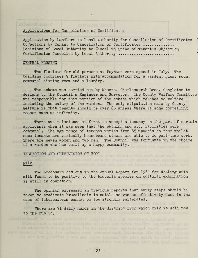 Applications for Cancellation of Certificates Application by Landlord to Local Authority for Cancellation of Certificates } Objections by Tenant to Cancellation of Certificates . Decisions of Local Authority to Cancel in Spite of Tenant’s Objection Certificates Cancelled by Local Authority... ] GENERAL HOUSING The flatlets for old persons at Poynton were opened in July. The building comprises 9 flatlets with accommodation for a warden, guest room, communal sitting room and a laundry. The scheme was carried out by Messrs. Charlesworth Bros. Congleton to designs by the Council's Engineer and Surveyor. The County Welfare Committee are responsible for that portion of the scheme which relates to welfare including the salary of the warden. The only stipulation made by County Welfare is that tenants should be over 65 unless there is some compelling reason such as infirmity. There was reluctance at first to accept a tenancy on the part of certain applicants when it was seen that the bathing and w.c. facilities were communal. The age range of tenants varies from 65 upwards so that whilst some tenants are virtually housebound others are able to do part-time work. There are seven women «nd two men. The Council was fortunate in the choice of a warden who has built up a happy community. INSPECTION AND SUPERVISION OF FOP^ Milk The procedure set out in the Annual Report for 1962 for dealing with milk found to be positive to the brucella species on cultural examination is still in operation. The opinion expressed in previous reports that early steps should be taken to eradicate brucellosis in cattle as was so effectively done in the case of tuberculosis cannot be too strongly reiterated. There are 71 dairy herds in the district from which milk is sold raw to the public.