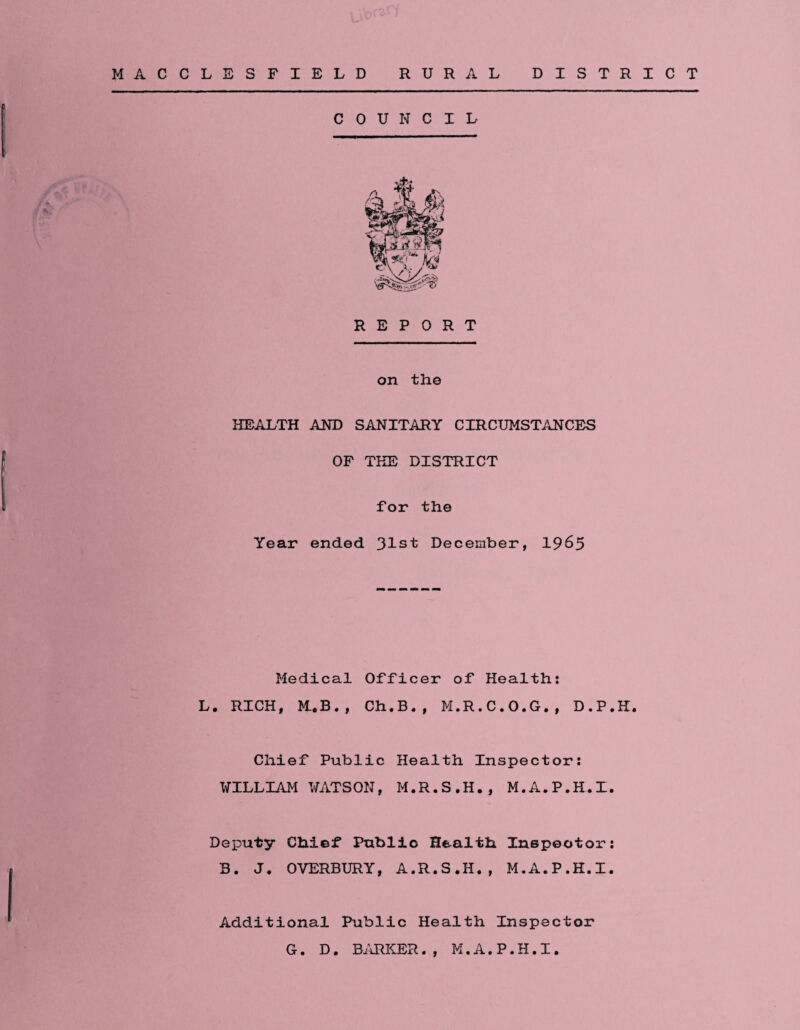 MACCLESFIELD RURAL DISTRICT COUNCIL REPORT on the HEALTH AND SANITARY CIRCUMSTANCES OF THE DISTRICT For the Year ended 31st December, 1965 Medical Officer of Health: L. RICH, M.B., Ch.B., M.R.C.O.G., D.P.K. Chief Public Health Inspector: WILLIAM WATSON, M.R.S.H., M.A.P.H.I. Deputy Chief Public Health Inspector: B. J. OVERBURY, A.R.S.H., M.A.P.H.I. Additional Public Health Inspector G. D. BARKER., M.A.P.H.I.