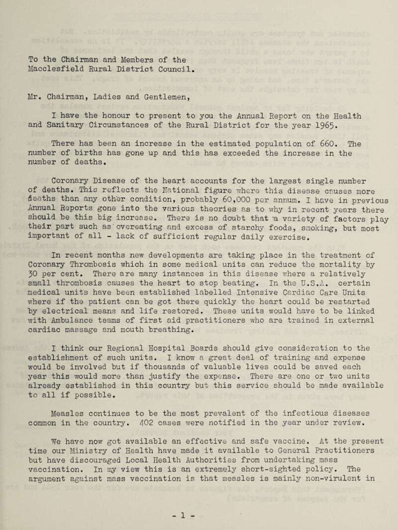 To the Chairman and Members of the Macclesfield Rural District Council Mr. Chairman, Ladies and Gentlemen, I have the honour to present to you the Annual Report on the Health and Sanitary Circumstances of the Rural District for the year 1965. There has been an increase in the estimated population of 660. The number of births has gone up and this has exceeded the increase in the number of deaths. Coronary Disease of the heart accounts for the largest single number of deaths. This reflects the National figure where this disease causes more deaths than any other condition, probably 60,000 per annum. I have in previous Annual Reports gone into the various theories as to why in recent years there should be this big increase. There is no doubt that -a variety of factors play their part such as'overeating and excess of starchy foods, smoking, but most important of all - lack of sufficient regular daily exercise. In recent months new developments are taking place in the treatment of Coronary Thrombosis which in some medical units can reduce the mortality by 30 per cent. There are many instances in this disease where a relatively small thrombosis causes the heart to stop beating. In the U.S.A. certain medical units have been established labelled Intensive Cardiac Care Units where if the patient can be got there quickly the heart could be restarted by electrical means and life restored. These units would have to be linked with Ambulance teams of first aid practitioners who are trained in external cardiac massage and mouth breathing. I think our Regional Hospital Boards should give consideration to the establishment of such units. I know a great deal of training and expense would be involved but if thousands of valuable lives could be saved each year this would more than justify the expense. There are one or two units already established in this country but this service should be made available to all if possible. Measles continues to be the most prevalent of the infectious diseases common in the country. 402 cases were notified in the year under review. We have now got available an effective and safe vaccine. At the present time our Ministry of Health have made it available to General Practitioners but have discouraged Local Health Authorities from undertaking mass vaccination. In my view this is an extremely short-sighted policy. The argument against mass vaccination is that measles is mainly non-virulent in