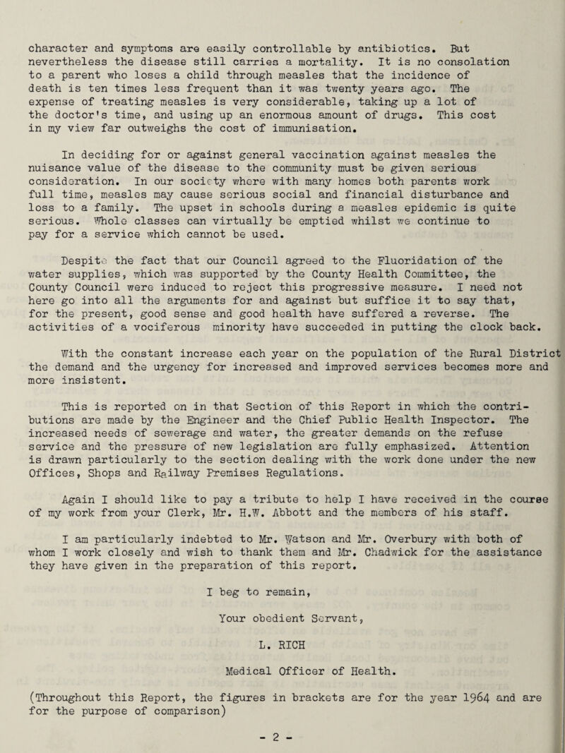 character and symptoms are easily controllable by antibiotics. But nevertheless the disease still carries a mortality. It is no consolation to a parent who loses a child through measles that the incidence of death is ten times less frequent than it was twenty years ago. The expense of treating measles is very considerable? taking up a lot of the doctor’s time? and using up an enormous amount of drugs. This cost in my view far outweighs the cost of immunisation. In deciding for or against general vaccination against measles the nuisance value of the disease to the community must be given serious consideration. In our society where with many homes both parents work full time? measles may cause serious social and financial disturbance and loss to a family. The upset in schools during a measles epidemic is quite serious. Whole classes can virtually be emptied whilst we continue to pay for a service which cannot be used. Despite the fact that our Council agreed to the Fluoridation of the water supplies? which was supported by the County Health Committee, the County Council were induced to reject this progressive measure. I need not here go into all the arguments for and against but suffice it to say that, for the present, good sense and good health have suffered a reverse. The activities of a vociferous minority have succeeded in putting the clock back. With the constant increase each year on the population of the Rural District the demand and the urgency for increased and improved services becomes more and more insistent. This is reported on in that Section of this Report in which the contri¬ butions are made by the Engineer and the Chief Public Health Inspector. The increased needs of sewerage and water, the greater demands on the refuse service and the pressure of new legislation are fully emphasized. Attention is drawn particularly to the section dealing with the work done under the new Offices, Shops and Railway Premises Regulations. Again I should like to pay a tribute to help I have received in the course of my work from your Clerk, Mr. H.W. Abbott and the members of his staff. I am particularly indebted to Mr. Watson and Mr. Overbury with both of whom I work closely and wish to thank them and Mr. Chadwick for the assistance they have given in the preparation of this report. I beg to remain, Your obedient Servant ? L. RICH Medical Officer of Health. (Throughout this Report, the figures in brackets are for the year 1964 and are for the purpose of comparison)
