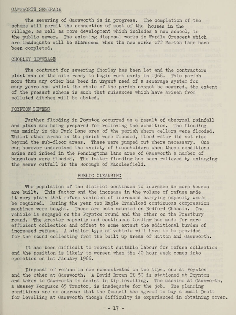 GAWSWORTH SEWERAGE The sewering of Gawsworth is in progress. The completion of the scheme will permit the connection of most of the houses in the village, as well as more development which includes a new school, to the public sewer. The existing disposal works in Wardle Crescent which are inadequate will be abandoned when the new works off Marton Lane have been completed. CHORLEY SEWERAGE The contract for sewering Chorley has been let and the contractors plant was on the site ready to begin work early in 1966. This parish more than any other has been in urgent need of a sewerage system for many years and -whilst the whole of the parish cannot be sewered, the extent of the present scheme is such that nuisances which have arisen from polluted ditches will be abated. POYNTON SEWERS Further flooding in Poynton occurred as a result of abnormal rainfall and plans are being prepared for relieving the condition. The flooding was mainly in the Park Lane area of the parish where cellars were flooded. Whilst other areas in the parish were flooded, flood water did not rise beyond the sub-floor areas. These were pumped out where necessary. One can however understand the anxiety of householders when these conditions arise and indeed in the Penningtons Lane area of Gawsworth a number of bungalows were flooded. The latter flooding has been relieved by enlarging the sewer outfall in the Borough of Macclesfield. PUBLIC CLEANSING The population of the district continues to increase as more houses are built. This factor and the increase in the volume of refuse made it very plain that refuse vehicles of increased carrying capacity would be required. During the year two Eagle Crushload continuous compression machines were bought. These are both mounted on Bedford Chassis. One vehicle is engaged on the Poynton round and the other on the Prestbury round. The greater capacity and continuous loading has made for more efficient collection and offset to some extent the additional burden of increased refuse. A similar type of vehicle will have to be provided for the round collecting from the built up areas of Sutton and Gawsworth. It has been difficult to recruit suitable labour for refuse collection and the position is likely to worsen when the 40 hour week comes into operation on 1st January 1966. Disposal of refuse is now concentrated on two tips, one at Poynton and the other at Gawsworth. A David Brown TD 50 is stationed at Poynton and taken to Gawsworth to assist in tip levelling. The machine at Gawsworth, a Massey Ferguson 65 Tractor, is inadequate for the job. The planning conditions are so onerous that the Council has agreed to buy a small Drott for levelling at Gawsworth though difficulty is experienced in obtaining cover.
