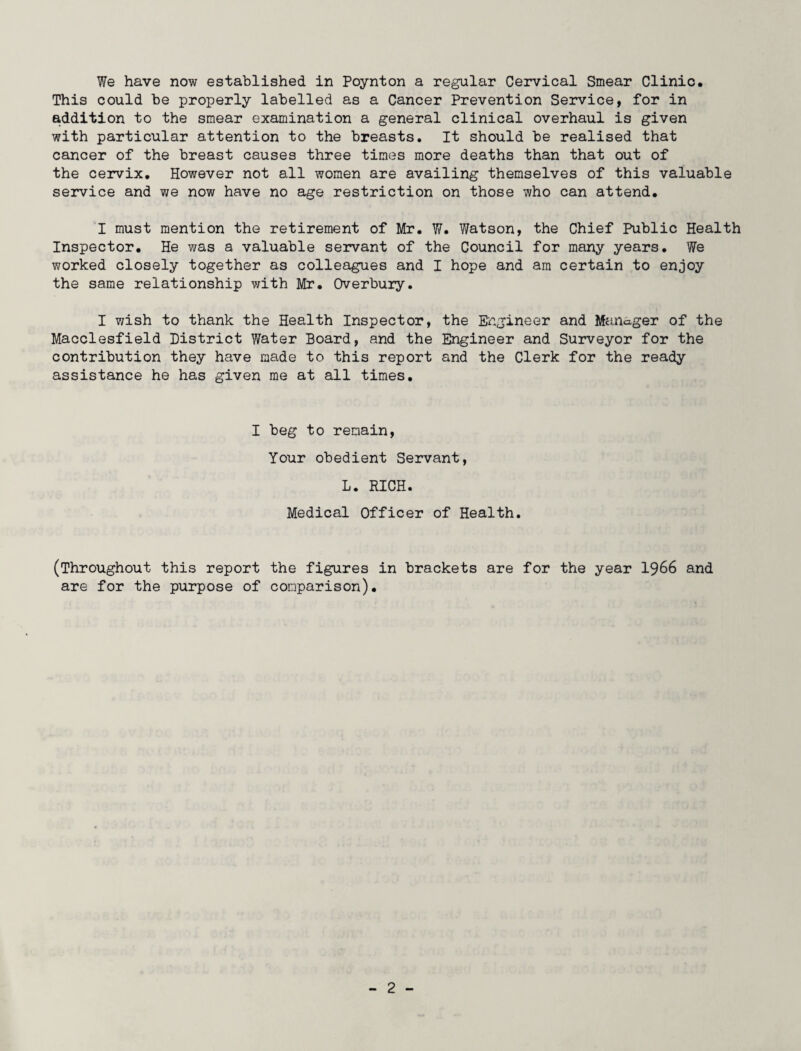 We have now established in Poynton a regular Cervical Smear Clinic, This could be properly labelled as a Cancer Prevention Service, for in addition to the smear examination a general clinical overhaul is given with particular attention to the breasts. It should be realised that cancer of the breast causes three times more deaths than that out of the cervix. However not all women are availing themselves of this valuable service and we now have no age restriction on those who can attend. I must mention the retirement of Mr, W. Watson, the Chief Public Health Inspector, He was a valuable servant of the Council for many years. We worked closely together as colleagues and I hope and am certain to enjoy the same relationship with Mr. Overbury. I wish to thank the Health Inspector, the Engineer and Manager of the Macclesfield District Water Board, and the Engineer and Surveyor for the contribution they have made to this report and the Clerk for the ready assistance he has given me at all times. I beg to remain, Your obedient Servant, L. RICH. Medical Officer of Health. (Throughout this report the figures in brackets are for the year 1966 and are for the purpose of comparison).