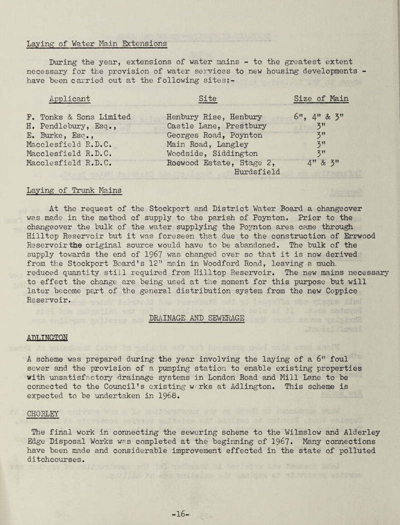 Laying of Water Main Extensions During the year, extensions of water mains - to the greatest extent necessary for the provision of water services to new housing developments - have been carried out at the following sitess- Applicant F. Tonks & Sons Limited H. Pendlebury, Esq., E. Burke, Esq., Macclesfield R.D.C. Macclesfield R.D.C. Macclesfield R.D.C. Laying of Trunk Mains Site Size of Main Henbury Rise, Henbury 6, 4 & 3M Castle Lane, Prestbury 3 Georges Road, Poynton 3M Main Road, Langley 3” Woodside, Siddington 3 Roewood Estate, Stage 2, 4 & 3 Hurdsfield At the request of the Stockport and District Water Board a changeover was made in the method of supply to the parish of Poynton. Prior to the changeover the bulk of the water supplying the Poynton area came through Hilltop Reservoir but it was foreseen that due to the construction of Errwood Reservoir the original source would have to be abandoned. The bulk of the supply towards the end of 1967 was changed over so that it is now derived from the Stockport Board's 12 main in Woodford Road, leaving a much, reduced quantity still required from Hilltop Reservoir. The new mains necessary to effect the change are being used at the moment for this purpose but will later become part of the general distribution system from the new Coppice Reservoir. DRAINAGE AND SEWERAGE ADIINGIQH A scheme was prepared during the year involving the laying of a 6 foul sewer and the provision of a pumping station to enable existing properties with unsatisfactory drainage systems in London Road and Mill Lane to be connected to the Council's existing w'rks at Adlington. This scheme is expected to be undertaken in 1968. CHORLEY The final work in connecting the sewering scheme to the Wilmslow and Alderley Edge Disposal Works was completed at the beginning of 1967* Many connections have been made and considerable improvement effected in the state of polluted ditchcourses. -16-
