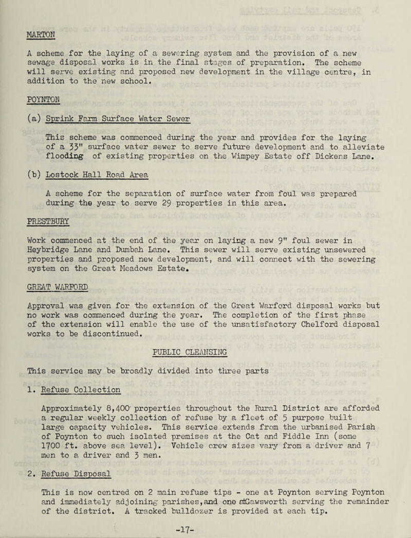 MARTON A scheme for the laying of a sewering system and the provision of a new sewage disposal works is in the final stages of preparation. The scheme will serve existing and proposed new development in the village centre, in addition to the new school. POYNTON (a) Sprink Farm Surface Water Sewer This scheme was commenced during the year and provides for the laying of a 35 surface water sewer to serve future development and to alleviate flooding of existing properties on the Vimpey Estate off Dickens Lane. (b) Lostock Hall Road Area A scheme for the separation of surface water from foul was prepared during the year to serve 29 properties in this area. PRESTBURY Work commenced at the end of the year on laying a new 9 foul sewer in Heybridge Lane and Dumbah Lane. This sewer will serve existing unsewered properties and proposed new development, and will connect with the sewering system on the Great Meadows Estate, GREAT WARPORD Approval was given for the extension of the Great Warford disposal works but no work was commenced during the year. The completion of the first phase of the extension will enable the use of the unsatisfactory Chelford disposal works to be discontinued. PUBLIC CLEANSING This service may be broadly divided into three parts 1. Refuse Collection Approximately 8,400' properties throughout the Rural a regular weekly collection of refuse by a fleet of large capacity vehicles. This service extends from of Poynton to such isolated premises at the Cat and 1700 ft. above sea level). Vehicle crew sizes vary men to a driver and 3 men. 2. Refuse Disposal This is now centred on 2 main refuse tips - one at Poynton serving Poynton and immediately adjoining parishes,and one atGawsworth serving the remainder of the district, A tracked bulldozer is provided at each tip. District are afforded 5 purpose built the urbanised Parish Piddle Inn (some from a driver and 7 -17-