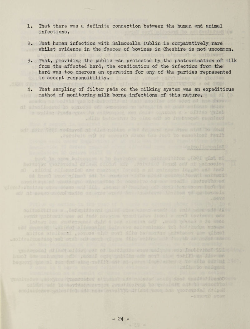 1. That there was a definite connection “between the human and animal infections, 2. That human infection with Salmonella Dublin is comparatively rare whilst evidence in the faeces of bovines in Cheshire is not uncommon. 3. That, providing the public was protected by the pasteurisation of milk from the affected herd, the eradication of the infection from the herd was too onerous an operation for any of the parties represented to accept responsibility. 4. That sampling of filter pads on the milking system was an expeditious method of monitoring milk borne infections of this nature.