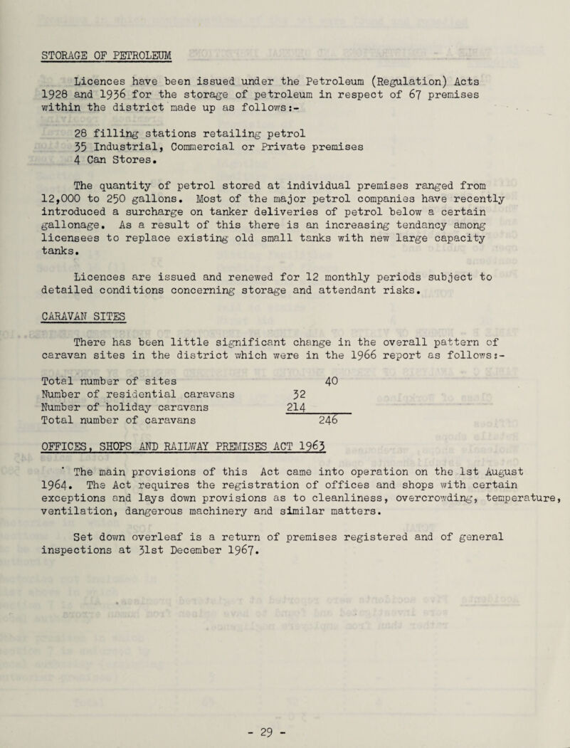STORAGE OF PETROLEUM Licences have been issued under the Petroleum (Regulation) Acts 1928 and 1936 for the storage of petroleum in respect of 67 premises within the district made up as follows 28 filling stations retailing petrol 35 Industrial, Commercial or Private premises 4 Can Stores. The quantity of petrol stored at individual premises ranged from 12,000 to 250 gallons. Most of the major petrol companies have recently introduced a surcharge on tanker deliveries of petrol below a certain gallonage. As a result of this there is an increasing tendancy among licensees to replace existing old small tanks with new large capacity tanks. Licences are issued and renewed for 12 monthly periods subject to detailed conditions concerning storage and attendant risks. CARAVAN SITES There has been little significant change in the overall pattern of caravan sites in the district which were in the 1966 report as followss- Total number of sites 40 Number of residential caravans 32 Number of holiday caravans 214_ Total number of caravans 246 OFFICES, SHOPS AND RAILWAY PREMISES ACT 1963 The main provisions of this Act came into operation on the 1st August 1964* The Act requires the registration of offices and shops with certain exceptions and lays down provisions as to cleanliness, overcrowding, temperature, ventilation, dangerous machinery and similar matters. Set down overleaf is a return of premises registered and of general inspections at 31st December 1967*