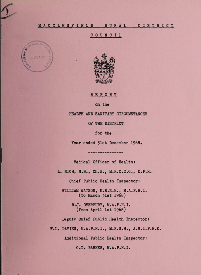 MACCLESFIELD RURAL DISTRICT COUNCIL REPORT on the HEALTH AND SANITARY CIRCUMSTANCES OF THE DISTRICT for the Year ended 31st December 1968* Medical Officer of Health* L. RICH, M.B., Ch.B., M.R.C.O.G., D.P.H. Chief Public Health Inspector* WILLIAM WATSON, M.R.S.H., M.A.P.H.I. (To March 31st 1966) B.J. OVERBURY, M.A.P.H.I. (From April 1st 1968) Deputy Chief Public Health Inspector* W.L. DAVIES, M.A.P.H.I., M.R.S.H., A.M.I.P.H.E. Additional Public Health Inspector* G.D. BARKER, M.A.P.H.I.