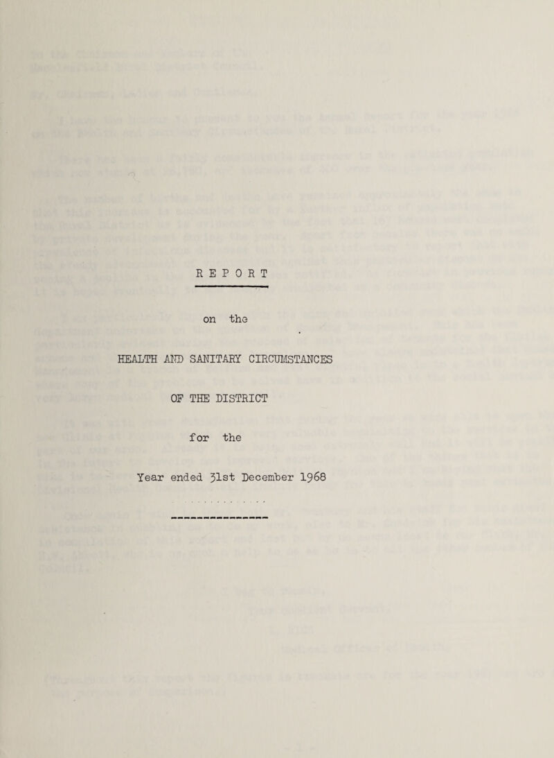 REPORT on the HEALTH AND SANITARY CIRCUMSTANCES OF THE DISTRICT f or the Year ended 51st December 1968