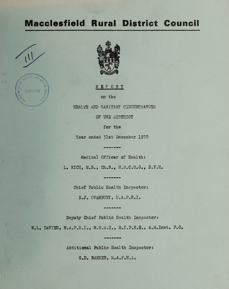 Macclesfield Rural District Council HEALTH AND SANITARY CIRCUMSTANCES OF THE DISTRICT for the Tear ended 51st December 1970 Medical Officer of Healths L. RICK, M.B., Ch.B., M.R.C.O.G., B.F.H. Chief Public Health Inspectors B.J. OVeRBKRY, M.A.P.H.I. Deputy Chief Public Health Inspectors W.L. Davies, M.A.P.H.I., M.R.S.H., M.I.P.H.E., A.M.Inst* P.C. Additional Public Health Inspectors G.D. BARKER, M.A.P.H.I.