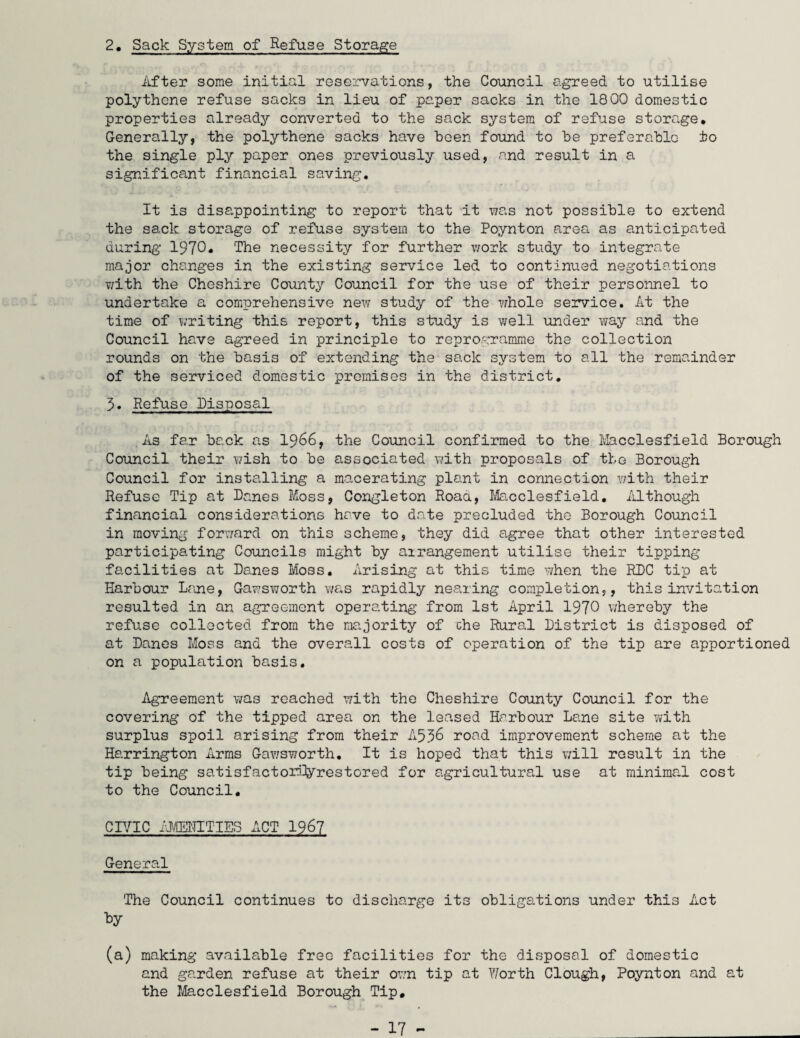 2. Sack System of Refuse Storage After some initial reservations, the Council agreed to utilise polythene refuse sacks in lieu of paper sacks in the 1800 domestic properties already converted to the sack system of refuse storage. Generally, the polythene sacks have been found to he preferable to the single ply paper ones previously used, and result in a significant financial saving. It is disappointing to report that it was not possible to extend the sack storage of refuse system to the Poynton area as anticipated during 1970* The necessity for further work study to integrate major changes in the existing service led to continued negotiations with the Cheshire County Council for the use of their personnel to undertake a comprehensive new study of the whole service. At the time of writing this report, this study is well under way and the Council have agreed in principle to reprogramme the collection rounds on the basis of extending the sack system to all the remainder of the serviced domestic premises in the district. 3. Refuse Disposal As far back as 1966, the Council confirmed to the Macclesfield Borough Council their wish to be associated with proposals of the Borough Council for installing a macerating plant in connection v/ith their Refuse Tip at Danes Moss, Congleton Roaa, Macclesfield. Although financial considerations have to date precluded the Borough Council in moving forward on this scheme, they did agree that other interested participating Councils might by airangement utilise their tipping facilities at Danes Moss. Arising at this time when the RDC tip at Harbour Lane, Gawsworth was rapidly nearing completion,, this invitation resulted in an agreement operating from 1st April 1970 whereby the refuse collected from the majority of che Rural District is disposed of at Danes Moss and the overall costs of operation of the tip are apportioned on a population basis. Agreement was reached with the Cheshire County Council for the covering of the tipped area on the leased Harbour Lane site with surplus spoil arising from their A536 road improvement scheme at the Harrington Arms Gawsworth. It is hoped that this will result in the tip being satisfactorftyrestored for agricultural use at minimal cost to the Council. CIVIC AMENITIES ACT 1967 General The Council continues to discharge its obligations under this Act by (a) making available free facilities for the disposal of domestic and garden refuse at their own tip at Y/orth Clough, Poynton and at the Macclesfield Borough Tip,