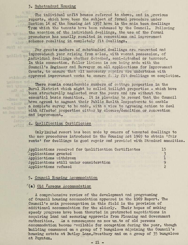 5. Substandard Housing The individual unfit houses referred to above, end in previous reports, which have been the subject of formal procedure under Section 16 of the Housing Act 1957 have in the main been dwellings Ihrom which the tenants have been rehoused by the Council. Following the vacation of the individual dwellings, the use of the formal procedures has usually resulted in renovations and improvement schemes resulting in completely fit dwellings. Far greater numbers of substandard dwellings are renovated and improvedeach year arising from sales, with vacant possession, of .individual dwellings whether detached, semi-detached or terraced. In this connection, fuller liaison is now being made with the Council’s Engineer and Surveyor on all applications for Improvement Grants, to ensure that all necessary repairs ‘are undertaken with approved improvement works to ensure fully fit dwellings on completion. There remain considerable numbers of cottage properties in the Rural District which might be called twilight properties - which have been structurally neglected over the years and are without the essential basic amenities. It is pleasing to record that the Council have agreed to augment their Public Health Inspectorate to enable a complete survey to be made, with a viev/ to agreeing action to deal with affected properties either by closure/demoltion or renovation and improvement. 4. Qualification Certificates Only limited resort has been made by owners of tenanted dwellings to the new procedures introduced in the Housing Act 1969 to obtain ’fair rents’ for dwellings in good repair and provided with Standard amenities. Applications received for Qualification Certificates 15 Applications granted 5 Applications withdrawn 1 Applications still under consideration 9 Applications refused 2 5. Council Housing Accommodation (a) Old Persons Accommodation A comprehensive review of the development and programming of Council housing accommodation appeared in the 1969 Report. The Council's main preoccupation in this field is the provision of additional accommodation for the elderly. Their hopes of making speedy progress have been thwarted in protracted negotiations in acquiring land and securing approvals from Planning and Government authorities. As a conseuqence no new un-ts of old persons accommodation became available for occupation during the year, though building commenced on a group of 7 bungalows adjoining the Council's housing estate at Butley Lane,Prestbury and on a group of 55 bungalows at Poynton.