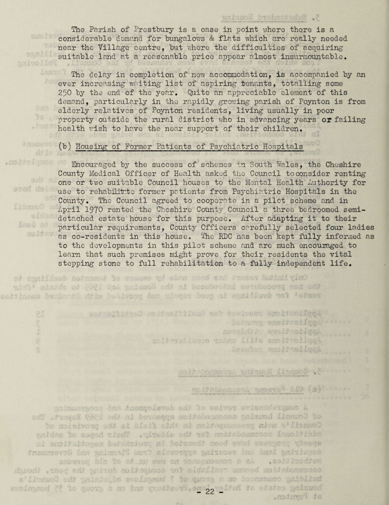 The Parish of Prestbury is a case in point where there is a considerable demand for bungalows & flats which are really needed near the Village centre, but where the difficulties of acquiring suitable land at a reasonable price appear almost insurmountable. The delay in completion of new accommodation, is accompanied by an ever increasing waiting list of aspiring tenants, totalling some 250 by the end of the year. Quite an appreciable element of this demand, particularly in the rapidly growing parish of Poynton is from elderly relatives of Poynton residents, living usually in poor property outside the rural district who in advancing years or failing health wish to have the near support of their children. (b) Housing of Former Patients of Psychiatric Hospitals Encouraged by the success of schemes in South Wales, the Cheshire County Medical Officer of Health asked the Council to consider renting one or two suitable Council houses to the Mental Health Authority for use to rehabilitate former patients from Psychiatric Hospitals in the County. The Council agreed to cooperate in a pilot scheme and in April 1970 rented the Cheshire County Council a three bedroomed semi¬ detached estate house for this purpose. After adapting it to their particular requirements, County Officers carefully selected four ladies as co-residents in this house. The RPC nas been kept fully informed as to the developments in this pilot scheme and are much encouraged to learn that such premises might prove for their residents the vital stepping stone to full rehabilitation to a fully independent life.