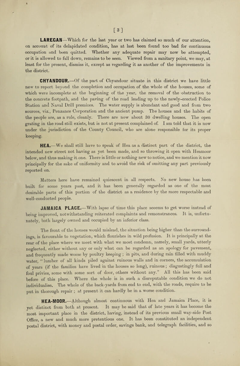 [3] LAREGAN—Which for the last year or two has claimed so much of our attention, on account of its delapidated condition, has at last been found too bad for continuous occupation and been quitted. Whether any adequate repair may now be attempted, or it is allowed to fall down, remains to be seen. Viewed from a sanitary point, we may, at least for the present, dismiss it, except as regarding it as another of the improvements in the district. CHYANDOUR.—Of the part of Chyandour situate in this district we have little new to report beyond the completion and occupation of the whole of the houses, some of which were incomplete at the beginning of the year, the removal of the obstruction to the concrete footpath, and the paving of the road leading up to the newly-erected Police Station and Naval Drill premises. The water supply is abundant and good and from two sources, viz., Penzance Corporation and the ancient pump. The houses and the habits of the people are, as a rule, cleanly. There are now about 30 dwelling houses. The open grating in the road still exists, but is not at present complained of. I am told that it is now under the jurisdiction of the County Council, who are alone responsible for its proper keeping. HEA.—We shall still have to speak of Hea as a distinct part of the district, the intended new street not having as yet been made, and so throwing it open with Heamoor below, and thus making it one. There is little or nothing new to notice, and we mention it now principally for the sake of uniformity and to avoid the risk of omitting any part previously reported on. Matters here have remained quiescent in all respects. No new house has been built for some years past, and it has been generally regarded as one of the most desirable parts of this portion of the district as a residence by the more respectable and well-conducted people. JAMAICA PLACE. —With lapse of time this place seeems to get worse instead of being improved, notwithstanding reiterated complaints and remonstrances. It is, unfortu¬ nately, both largely owned and occupied by an inferior class. The front of the houses would mislead, the situation being higher than the surround¬ ings, is favourable to vegetation, which flourishes in wild profusion. It is principally at the rear of the place where we meet with what we most condemn, namely, small yards, utterly neglected, either without any or only what can be regarded as an apology for pavement, and frequently made worse by poultry keeping ; in pits, and during rain filled with muddy water, “ lumber of all kinds piled against ruinous walls and in corners, the accumulation of years (if the families have lived in the houses so long), ruinous ; disgustingly full and foul privies, some with some sort of door, others without any.” All this has been said before of this place. Where the whole is in such a disreputable condition we do not individualise. The whole of the back-yards from end to end, with the roads, require to be put in thorough repair ; at present it can hardly be in a worse condition. HEA-M00R.—Although almost continuous with Hea and Jamaica Place, it is yet distinct from both at present. It may be said that of late years it has become the most important place in the district, having, instead of its previous small way-side Post Office, a new and much more pretentious one. It has been constituted an independent postal district, with money and postal order, savings bank, and telegraph facilities, and so