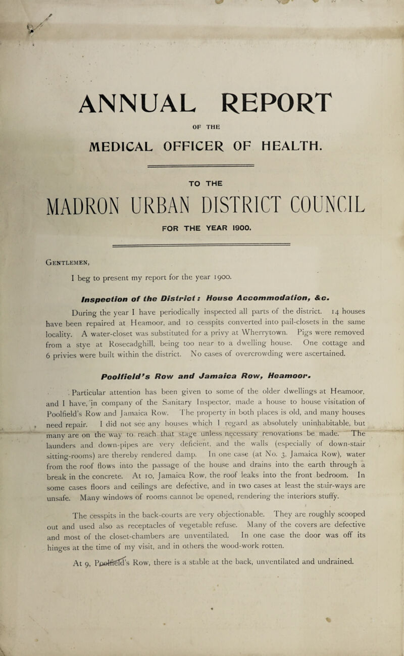 ANNUAL REPORT OF THE MEDICAL OFFICER OF HEALTH. TO THE MADRON URBAN DISTRICT COUNCIL FOR THE YEAR 1900. Gentlemen, I beg to present my report for the year 1900. Inspection of the District: House Accommodation, &c. During the year I have periodically inspected all parts of the district. 14 houses have been repaired at Heamoor, and 10 cesspits converted into pail-closets in the same locality. A water-closet was substituted for a privy at Wherrytown. Pigs were removed from a stye at Rosecadghill, being too near to a dwelling house. One cottage and 6 privies were built within the district. No cases of overcrowding were ascertained. Pooifield’s Row and Jamaica Row, Heamoor. . Particular attention has been given to some of the older dwellings at Heamoor, and I have/in company of the Sanitary Inspector, made a house to house visitation of Poolfield’s Row and Jamaica Row. The property in both places is old, and many houses need repair. I did not see any houses which 1 regard as absolutely uninhabitable, but many are on the way to reach that stage unless necessary renovations be made. The launders and down-pipes are very deficient, and the walls (especially of down-stair sitting-rooms) are thereby rendered damp. In one case (at No. 3, Jamaica Row), water from the roof flows into the passage of the house and drains into the earth through a break in the concrete. At 10, Jamaica Row, the roof leaks into the front bedroom. In some cases floors and ceilings are defective, and in two cases at least the stair-ways are unsafe. Many windows of rooms cannot be opened, rendering the interiors stuffy. The cesspits in the back-courts are very objectionable. They are roughly scooped out and used also as receptacles of vegetable refuse. Many of the covers are defective and most of the closet-chambers are unventilated. In one case the door was off its hino-es at the time of my visit, and in others the wood-work rotten. At 9, PpoHrHcfs Row, there is a stable at the back, unventilated and undrained.