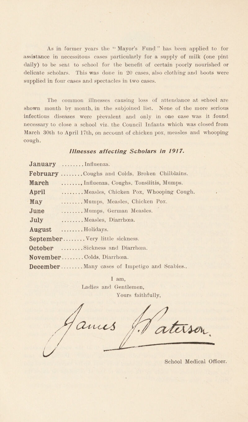 As in former years the “ Mayor’s Fund ” has been applied to for assistance in necessitous cases particularly for a supply of milk (one pint daily) to be sent to school for the benefit of certain poorly nourished or delicate scholars. This was done in 20 cases, also clothing and boots were supplied in four cases and spectacles in two cases. The common illnesses causing loss of attendance at school are shown month by month, in the subjoined list. None of the more serious infectious diseases were prevalent and only in one case was it found necessary to close a school viz. the Council Infants which was closed from March 30th to April 17th, on account of chicken pox, measles and whooping- cough. Illnesses affecting Scholars in 1917. January .Influenza. February.Coughs and Colds, Broken Chilblains. March ...Influenza, Coughs, Tonsilitis, Mumps. April .Measles, Chicken Pox, Whooping Cough. May .Mumps, Measles, Chicken Pox. June .Mumps, German Measles. July .Measles, Diarrhoea. August .. Holidays. September.Very little sickness. October .Sickness and Diarrhoea. November.Colds, Diarrhoea. December.Many cases of Impetigo and Scabies.. I am, I am, Ladies and Gentlemen, Yours faithfully, School Medical Officer.