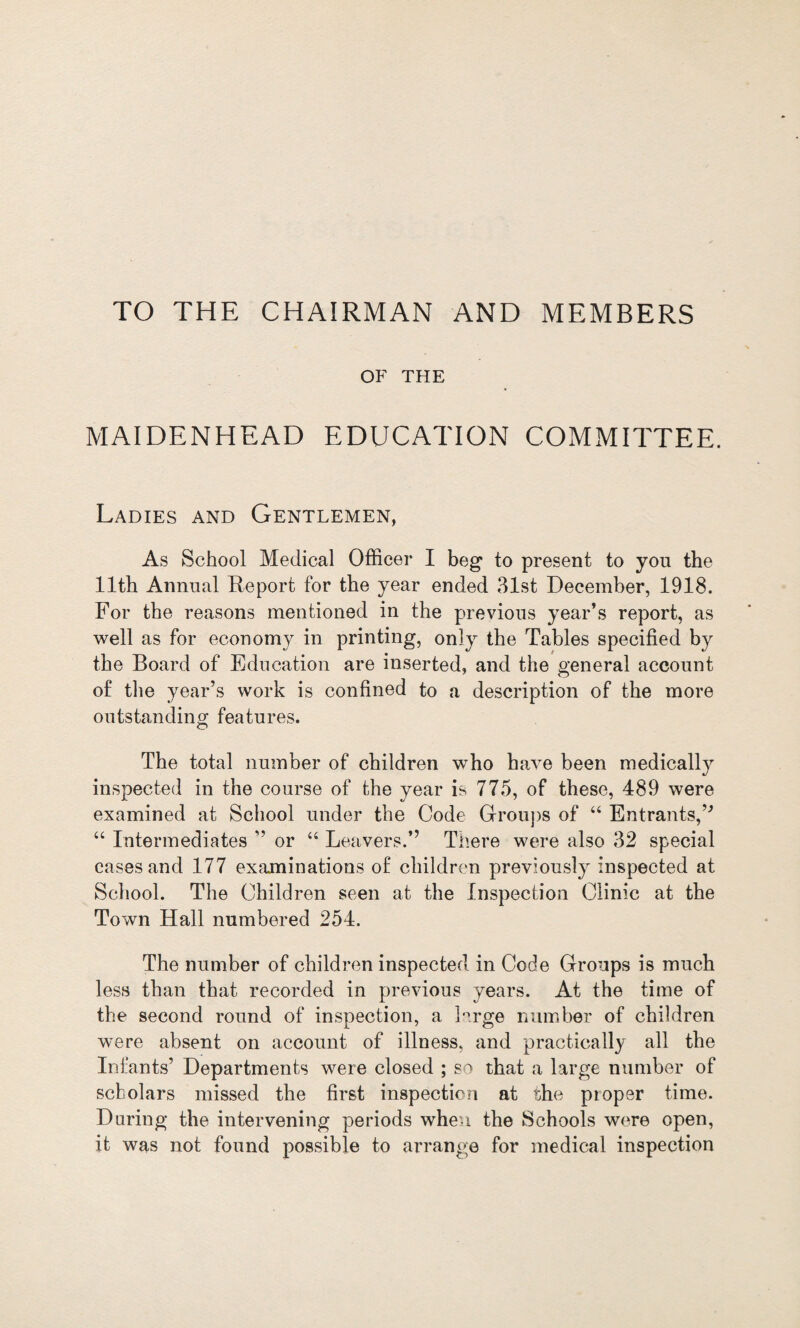 TO THE CHAIRMAN AND MEMBERS OF THE MAIDENHEAD EDUCATION COMMITTEE. Ladies and Gentlemen, As School Medical Officer I beg to present to you the 11th Annual Report for the year ended 31st December, 1918. For the reasons mentioned in the previous year’s report, as well as for economy in printing, only the Tables specified by the Board of Education are inserted, and the general account of the year’s work is confined to a description of the more outstanding features. The total number of children who have been medically inspected in the course of the year is 775, of these, 489 were examined at School under the Code Groups of “ Entrants,’'’ “ Intermediates ” or “ Leavers.” There were also 32 special cases and 177 examinations of children previously inspected at School. The Children seen at the Inspection Clinic at the Town Hall numbered 254. The number of children inspected in Code Groups is much less than that recorded in previous years. At the time of the second round of inspection, a Drge number of children were absent on account of illness, and practically all the Infants’ Departments were closed ; so that a large number of scholars missed the first inspection at the proper time. Daring the intervening periods when the Schools were open, it was not found possible to arrange for medical inspection