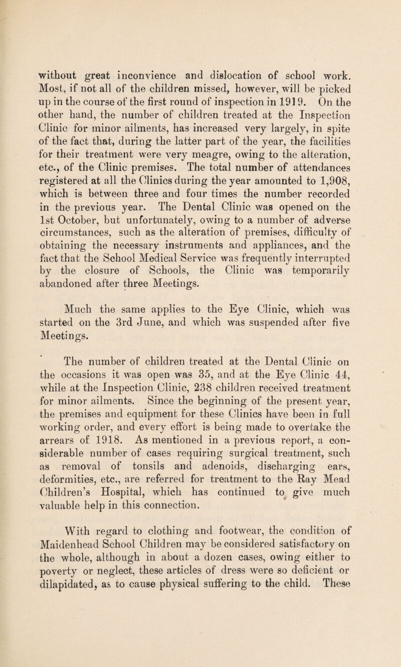 without great inconvience and dislocation of school work. Most, if not all of the children missed, however, will be picked up in the course of the first round of inspection in 1919. On the other hand, the number of children treated at the Inspection Clinic for minor ailments, has increased very largely, in spite of the fact that, during the latter part of the year, the facilities for their treatment were very meagre, owing to the alteration, etc., of the Clinic premises. The total number of attendances registered at all the Clinics during the year amounted to 1,908, which is between three and four times the number recorded in the previous year. The Dental Clinic was opened on the 1st October, but unfortunately, owing to a number of adverse circumstances, such as the alteration of premises, difficulty of obtaining the necessary instruments and appliances, and the fact that the School Medical Service was frequently interrupted by the closure of Schools, the Clinic was temporarily abandoned after three Meetings. Much the same applies to the Eye Clinic, which was started on the 3rd June, and which was suspended after five Meetings. The number of children treated at the Dental Clinic on the occasions it was open was 35, and at the Eye Clinic 44, while at the Inspection Clinic, 238 children received treatment for minor ailments. Since the beginning of the present year, the premises and equipment for these Clinics have been in full working order, and every effort is being made to overtake the arrears of 1918. As mentioned in a previous report, a con¬ siderable number of cases requiring surgical treatment, such as removal of tonsils and adenoids, discharging ears, deformities, etc., are referred for treatment to the Ray Mead Children’s Hospital, which has continued to give much valuable help in this connection. With regard to clothing and footwear, the condition of Maidenhead School Children may be considered satisfactory on the whole, although in about a dozen cases, owing either to poverty or neglect, these articles of dress were so deficient or dilapidated, as to cause physical suffering to the child. These