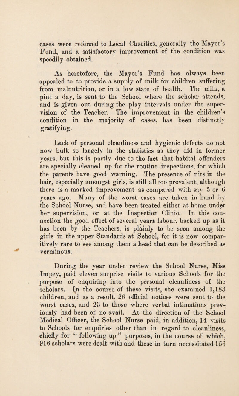 cases were referred to Local Charities, generally the Mayor’s Fund, and a satisfactory improvement of the condition was speedily obtained. As heretofore, the Mayor’s Fund has always been appealed to to provide a supply of milk for children suffering from malnutrition, or in a low state of health. The milk, a pint a day, is sent to the School where the scholar attends, and is given out during the play intervals under the super¬ vision of the Teacher. The improvement in the children’s condition in the majority of cases, has been distinctly gratifying. Lack of personal cleanliness and hygienic defects do not now bulk so largely in the statistics as they did in former years, but this is partly due to the fact that habital offenders are specially cleaned up for the routine inspections, for which the parents have good warning. The presence of nits in the hair, especially amongst girls, is still all too prevalent, although there is a marked improvement as compared with say 5 or 6 years ago. Many of the worst cases are taken in hand by the School Nurse, and have been treated either at home under her supervision, or at the Inspection Clinic. In this con¬ nection the good effect of several years labour, backed up as it has been by the Teachers, is plainly to be seen among the girls in the upper Standards at School, for it is now compar- itively rare to see among them a head that can be described as verminous. During the year under review the School Nurse, Miss Impey, paid eleven surprise visits to various Schools for the purpose of enquiring into the personal cleanliness of the scholars. In the course of these visits, she examined 1,183 children, and as a result, 26 official notices were sent to the worst cases, and 23 to those where verbal intimations prev¬ iously had been of no avail. At the direction of the School Medical Officer, the School Nurse paid, in addition, 14 visits to Schools for enquiries other than in regard to cleanliness, chiefly for “ following up ” purposes, in the course of which, 916 scholars were dealt with and these in turn necessitated 156