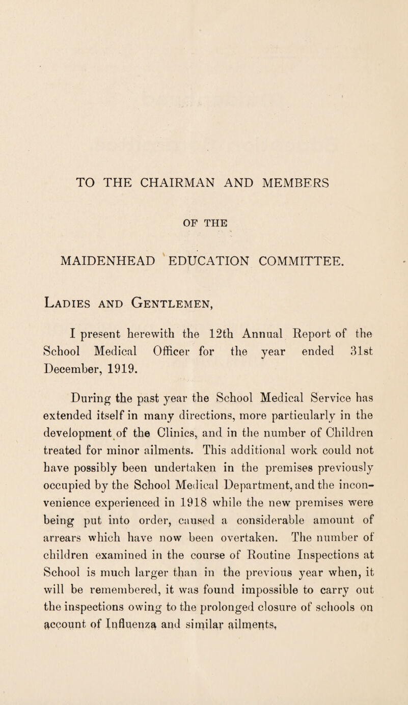 TO THE CHAIRMAN AND MEMBERS OF THE MAIDENHEAD EDUCATION COMMITTEE. Ladies and Gentlemen, I present herewith the 12th Annual Report of the School Medical Officer for the year ended 31st December, 1919. During the past year the School Medical Service has extended itself in many directions, more particularly in the development of the Clinics, and in the number of Children treated for minor ailments. This additional work could not have possibly been undertaken in the premises previously occupied by the School Medical Department, and the incon¬ venience experienced in 1918 while the new premises were being put into order, caused a considerable amount of arrears which have now been overtaken. The number of children examined in the course of Routine Inspections at School is much larger than in the previous year when, it will be remembered, it was found impossible to carry out the inspections owing to the prolonged closure of schools on account of Influenza and similar ailments,