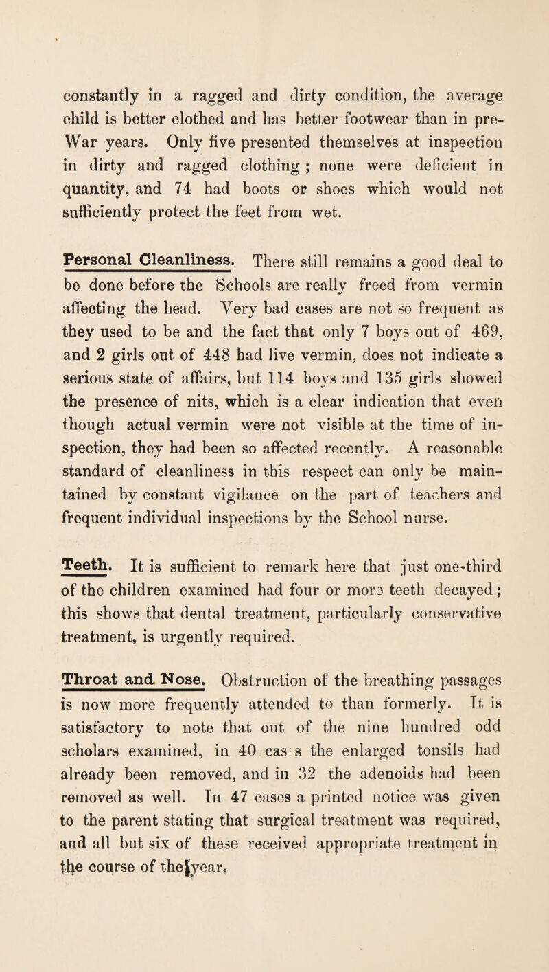 constantly in a ragged and dirty condition, the average child is better clothed and has better footwear than in pre- War years. Only five presented themselves at inspection in dirty and ragged clothing ; none were deficient in quantity, and 74 had boots or shoes which would not sufficiently protect the feet from wet. Personal Cleanliness. There still remains a good deal to be done before the Schools are really freed from vermin affecting the head. Very bad cases are not so frequent as they used to be and the fact that only 7 boys out of 469, and 2 girls out of 448 had live vermin, does not indicate a serious state of affairs, but 114 boys and 135 girls showed the presence of nits, which is a clear indication that even though actual vermin were not visible at the time of in¬ spection, they had been so affected recently. A reasonable standard of cleanliness in this respect can only be main¬ tained by constant vigilance on the part of teachers and frequent individual inspections by the School nurse. Teeth. It is sufficient to remark here that just one-third of the children examined had four or more teeth decayed; this shows that dental treatment, particularly conservative treatment, is urgently required. Throat and Nose. Obstruction of the breathing passages is now more frequently attended to than formerly. It is satisfactory to note that out of the nine hundred odd scholars examined, in 40 cas s the enlarged tonsils had already been removed, and in 32 the adenoids had been removed as well. In 47 cases a printed notice was given to the parent stating that surgical treatment was required, and all but six of these received appropriate treatment in tfye course of the jy ear,
