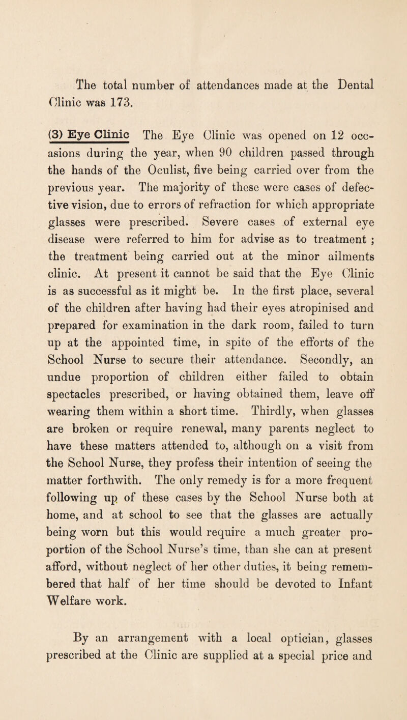 The total number o£ attendances made at the Dental Clinic was 173. (3) Eye Clinic The Eye Clinic was opened on 12 occ¬ asions during the year, when 90 children passed through the hands of the Oculist, five being carried over from the previous year. The majority of these were cases of defec¬ tive vision, due to errors of refraction for which appropriate glasses were prescribed. Severe cases of external eye disease were referred to him for advise as to treatment ; the treatment being carried out at the minor ailments clinic. At present it cannot be said that the Eye Clinic is as successful as it might be. In the first place, several of the children after having had their eyes atropinised and prepared for examination in the dark room, failed to turn up at the appointed time, in spite of the efforts of the School Nurse to secure their attendance. Secondly, an undue proportion of children either failed to obtain spectacles prescribed, or having obtained them, leave off wearing them within a short time. Thirdly, when glasses are broken or require renewal, many parents neglect to have these matters attended to, although on a visit from the School Nurse, they profess their intention of seeing the matter forthwith. The only remedy is for a more frequent following up of these cases by the School Nurse both at home, and at school to see that the glasses are actually being worn but this would require a much greater pro¬ portion of the School Nurse’s time, than she can at present afford, without neglect of her other duties, it being remem¬ bered that half of her time should be devoted to Infant Welfare work. By an arrangement with a local optician, glasses prescribed at the Clinic are supplied at a special price and