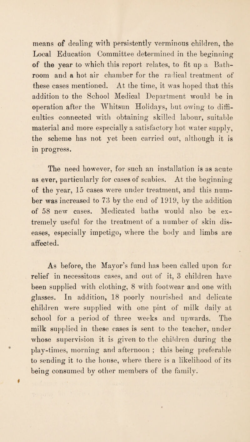 means of dealing with persistently verminous children, the Local Education Committee determined in the beginning of the year to which this report relates, to fit up a Bath¬ room and a hot air chamber for the radical treatment of these cases mentioned. At the time, it was hoped that this addition to the School Medical Department would be in operation after the Whitsun Holidays, but owing to diffi¬ culties connected with obtaining skilled labour, suitable material and more especially a satisfactory hot water supply, the scheme has not yet been carried out, although it is in progress. The need however, for such an installation is as acute as ever, particularly for cases of scabies. At the beginning of the year, 15 cases were under treatment, and this num¬ ber was increased to 73 by the end of 1919, by the addition of 58 new cases. Medicated baths would also be ex¬ tremely useful for the treatment of a number of skin dis¬ eases, especially impetigo, where the body and limbs are affected. As before, the Mayor’s fund has been called upon for relief in necessitous cases, and out of it, 3 children have been supplied with clothing, 8 with footwear and one with glasses. In addition, 18 poorly nourished and delicate children were supplied with one pint of milk daily at school for a period of three weeks and upwards. The milk supplied in these cases is sent to the teacher, under whose supervision it is given to the children during the play-times, morning and afternoon ; this being preferable to sending it to the house, where there is a likelihood of its being consumed by other members of the family.