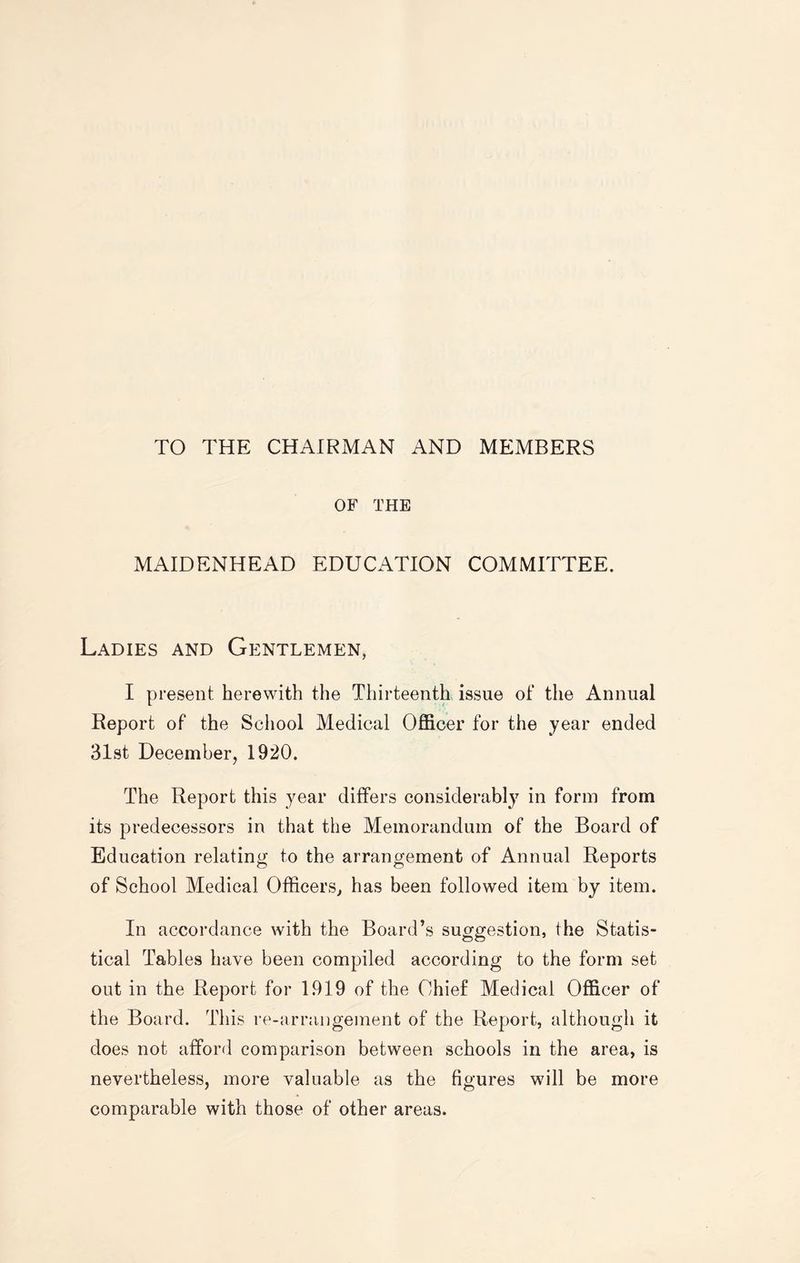 TO THE CHAIRMAN AND MEMBERS OF THE MAIDENHEAD EDUCATION COMMITTEE. Ladies and Gentlemen, I present herewith the Thirteenth issue of the Annual Report of the School Medical Officer for the year ended 31st December, 1920. The Report this year differs considerably in form from its predecessors in that the Memorandum of the Board of Education relating to the arrangement of Annual Reports of School Medical Officers, has been followed item by item. In accordance with the Board’s suggestion, the Statis¬ tical Tables have been compiled according to the form set out in the Report for 1919 of the Chief Medical Officer of the Board. This re-arrangement of the Report, although it does not afford comparison between schools in the area, is nevertheless, more valuable as the figures will be more comparable with those of other areas.
