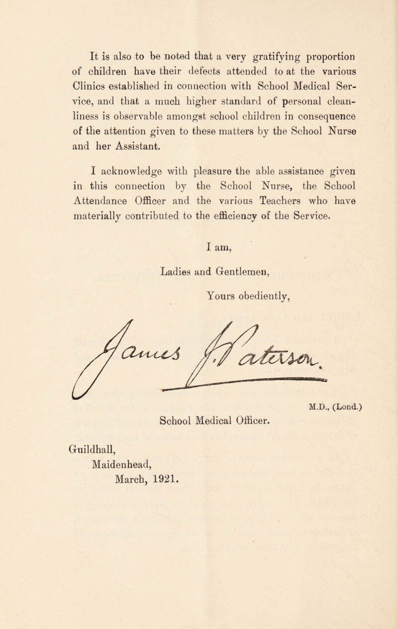 It is also to be noted that a very gratifying proportion of children have their defects attended to at the various Clinics established in connection with School Medical Ser¬ vice, and that a much higher standard of personal clean¬ liness is observable amongst school children in consequence of the attention given to these matters by the School Nurse and her Assistant. I acknowledge with pleasure the able assistance given in this connection by the School Nurse, the School Attendance Officer and the various Teachers who have materially contributed to the efficiency of the Service. I am, Ladies and Gentlemen, Yours obediently, Guildhall, Maidenhead, March, 1921.