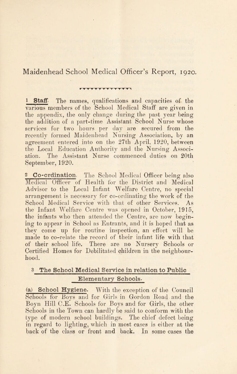 Maidenhead School Medical Officer’s Report, 1920. r ▼ t ▼ t -y~ y t t t ▼ t t ^ 1 Staff- The names, qualifications and capacities of the various members of the School Medical Staff are given in the appendix, the only change during the past year being the addition of a part-time Assistant School Nurse whose services for two hours per day are secured from the recently formed Maidenhead Nursing Association, by an agreement entered into on the 27th April, 1920, between the Local Education Authority and the Nursing Associ¬ ation. The Assistant Nurse commenced duties on 20th September, 1920. 2 Coordination. The School Medical Officer being also Medical Officer of Health for the District and Medical Advisor to the Local Infant Welfare Centre, no special arrangement is necessary for co-ordinating the work of the School Medical Service with that of other Services. As the Infant Welfare Centre was opened in October, 1915, the infants who then attended the Centre, are now begin- ing to appear in School as Entrants, and it is hoped that as they come up for routine inspection, an effort will be made to co-relate the record of their infant life with that of their school life. There are no Nursery Schools or Certified Homes for Debilitated children in the neighbour¬ hood. 3 The School Medical Service in relation to Public Elementary Schools. (a) School Hygiene. With the exception of the Council Schools for Hoys and for Girls in Gordon Road and the Boyn Hill C.E. Schools for Roys and for Girls, the other Schools in the Town can hardly be said to conform with the type of modern school buildings. The chief defect being in regard to lighting, which in most cases is either at the back of the class or front and back. In some cases the