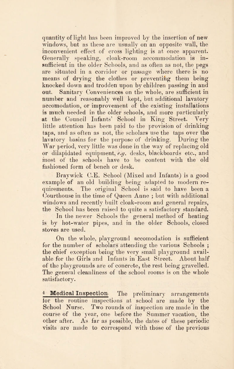 quantity of light has been improved by the insertion of new windows, but as these are usually on an opposite wall, the inconvenient effect of cross lighting is at once apparent. Generally speaking, cloak-room accommodation is in¬ sufficient in the older Schools, and as often as not, the pegs are situated in a corridor or passage where there is no means of drying the clothes or preventing them being knocked down and trodden upon by children passing in and out. Sanitary Conveniences on the whole, are sufficient in number and reasonably well kept, but additional lavatory accomodation, or improvement of the existing installations is much needed in the older schools, and more particularly at the Council Infants’ School in King Street. Very little attention has been paid to the provision of drinking taps, and as often as not, the scholars use the taps over the lavatory basins for the purpose of drinking. During the War period, very little was done in the way of replacing old or dilapidated equipment, e.g. desks, blackboards etc., and most of the schools have to be content with the old fashioned form of bench or desk. Braywick C.E. School (Mixed and Infants) is a good example of an old building being adapted to modern re¬ quirements. The original School is said to have been a Courthouse in the time of Queen Anne ; but with additional windows and recently built cloak-room and general repairs, the School has been raised to quite a satisfactory standard. In the newer Schools the general method of heating is by hot-water pipes, and in the older Schools, closed stoves are used. On the whole, playground accomodation is sufficient for the number of scholars attending the various Schools ; the chief exception being the very small playground avail¬ able for the Girls and Infants in East Street. About half of the playgrounds are of concrete, the rest being gravelled. The general cleanliness of the school rooms is on the whole satisfactory. 4 Medical Inspection The preliminary arrangements for tiie routine inspections at school are made by the School Nurse. Two rounds of inspection are made in the course of the year, one before the Summer vacation, the other after. As far as possible, the dates of these periodic visits are made to correspond with those of the previous