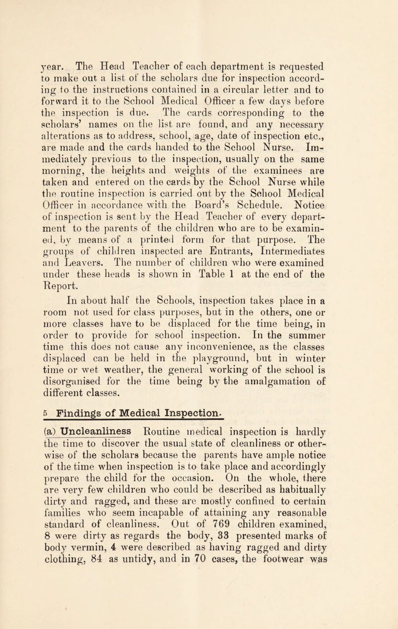 year. The Head Teacher of each department is requested to make out a list of the scholars due for inspection accord¬ ing to the instructions contained in a circular letter and to forward it to the School Medical Officer a few days before the inspection is due. The cards corresponding to the scholars’ names on the list are found, and any necessary alterations as to address, school, age, date of inspection etc., are made and the cards handed to the School Nurse. Im¬ mediately previous to the inspection, usually on the same morning, the heights and weights of the examinees are taken and entered on the cards by the School Nurse while the routine inspection is carried out by the School Medical Officer in accordance with the Board’s Schedule. Notice of inspection is sent by the Head Teacher of every depart¬ ment to the parents of the children who are to be examin¬ ed, by means of a printed form for that purpose. The groups of children inspected are Entrants, Intermediates and Leavers. The number of children who were examined under these heads is shown in Table 1 at the end of the Report. In about half the Schools, inspection takes place in a room not used for class purposes, but in the others, one or more classes have to be displaced for the time being, in order to provide for school inspection. In the summer time this does not cause any inconvenience, as the classes displaced can be held in the playground, but in winter time or wet weather, the general working of the school is disorganised for the time being by the amalgamation of different classes. 5 Findings of Medical Inspection- (a) Uncleanliness Routine medical inspection is hardly the time to discover the usual state of cleanliness or other¬ wise of the scholars because the parents have ample notice of the time when inspection is to take place and accordingly prepare the child for the occasion. On the whole, there are very few children who could be described as habitually dirty and ragged, and these are mostly confined to certain families who seem incapable of attaining any reasonable standard of cleanliness. Out of 769 children examined, 8 were dirty as regards the body, 33 presented marks of body vermin, 4 were described as having ragged and dirty clothing, 84 as untidy, and in 70 cases, the footwear was