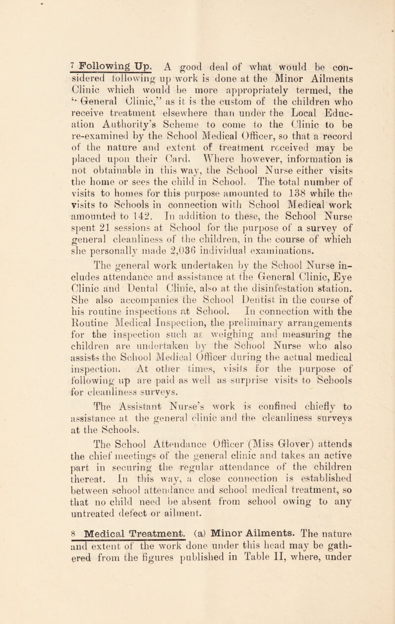 sidered following up work is done at the Minor Ailments Clinic which would he more appropriately termed, the General Clinic,” as it is the custom of the children who receive treatment elsewhere than under the Local Educ¬ ation Authority's Scheme to come to the Clinic to be re-examined by the School Medical Officer, so that a record of the nature and extent of treatment received may be placed upon their Card. Where however, information is not obtainable in this way, the School Nurse either visits the home or sees the child in School. The total number of visits to homes for this purpose amounted to 138 while the visits to Schools in connection with School Medical work amounted to 142. In addition to these, the School Nurse spent 21 sessions at. School for the purpose of a survey of general cleanliness of the children, in the course of which she personally made 2,036 individual examinations. The general work undertaken by the School Nurse in¬ cludes attendance and assistance at the General Clinic, Eye Clinic and Dental Clinic, also at the disinfestation station. She also accompanies the School Dentist in the course of his routine inspections at School. In connection with the Routine Medical Inspection, the preliminary arrangements for the inspection such as weighing and measuring the children are undertaken by the School Nurse who also assists the School Medical Officer during the actual medical inspection. At other times, visits for the purpose of following up are paid as well as surprise visits to Schools for cleanliness surveys. The Assistant Nurse’s work is confined chiefly to assistance at the general clinic and the cleanliness survevs at the Schools. The School Attendance Officer (Miss Glover) attends the chief meetings of the general clinic and takes an active part in securing the regular attendance of the children thereat. In this way, a, close connection is established between school attendance, and school medical treatment, so that no child need be absent from school owing to any untreated defect or ailment. 8 Medical Treatment, (a) Minor Ailments. The nature and extent of the work done under this head may be gath¬ ered from the figures published in Table II, where, under