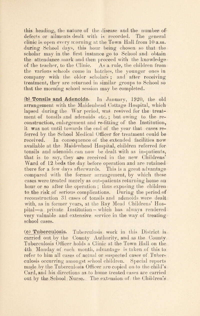 this heading, the nature o£ the disease and the number of defects or ailments dealt with is recorded. The general clinic is open every morning at the Town Hall from 10 a.in. during School days, this hour being chosen so that the scholar may in the first instance go to School and obtain the attendance mark and then proceed with the knowledge of the teacher, to the Clinic. As a rule, the children from the various schools come in batches, the younger ones in company with the older scholars ; and after receiving treatment, they are returned in similar groups to School so that the morning school session may be completed. (b) Tonsils and Adenoids. In January, 1920, the old arrangement with the Maidenhead Cottage Hospital, which lapsed during the War period, was revived for the treat¬ ment of tonsils and adenoids etc. ; but owing to the re¬ construction, enlargement and re-fitting of the Institution, it was not until towards the end of the year that cases re¬ ferred by the School Medical Officer for treatment could be received. In consequence of the extended facilities now available at the Maidenhead Hospital, children referred for tonsils and adenoids can now be dealt with as in-patients, that is to say, they are received in the new Childrens’ Ward of 12 beds the day before operation and are retained there for a few days afterwards. This is a great advantage compared with the former arrangement, by which these cases were treated merely as out-patients returning home an hour or so after the operation ; thus exposing the children to the risk of serious complications. During the period of reconstruction 31 cases of tonsils and adenoids were dealt with, as in former years, at the Hay Mead Childrens’ Hos¬ pital—a private Institution—which has always rendered very valuable and extensive service in the way of treating school cases. (c) Tuberculosis. Tuberculosis work in this District is carried out by the County Authority, and as the County Tuberculosis Officer holds a Clinic at the Town Hall on the 4th Monday of each month, advantage is taken of this to refer to him all cases of actual or suspected cases of Tuber¬ culosis occurring amongst school children. Special reports made by the Tuberculosis Officer are copied onto the child’s Card, and his directions as to home treated cases are carried out by the School Nurse. The extension of the Children’s