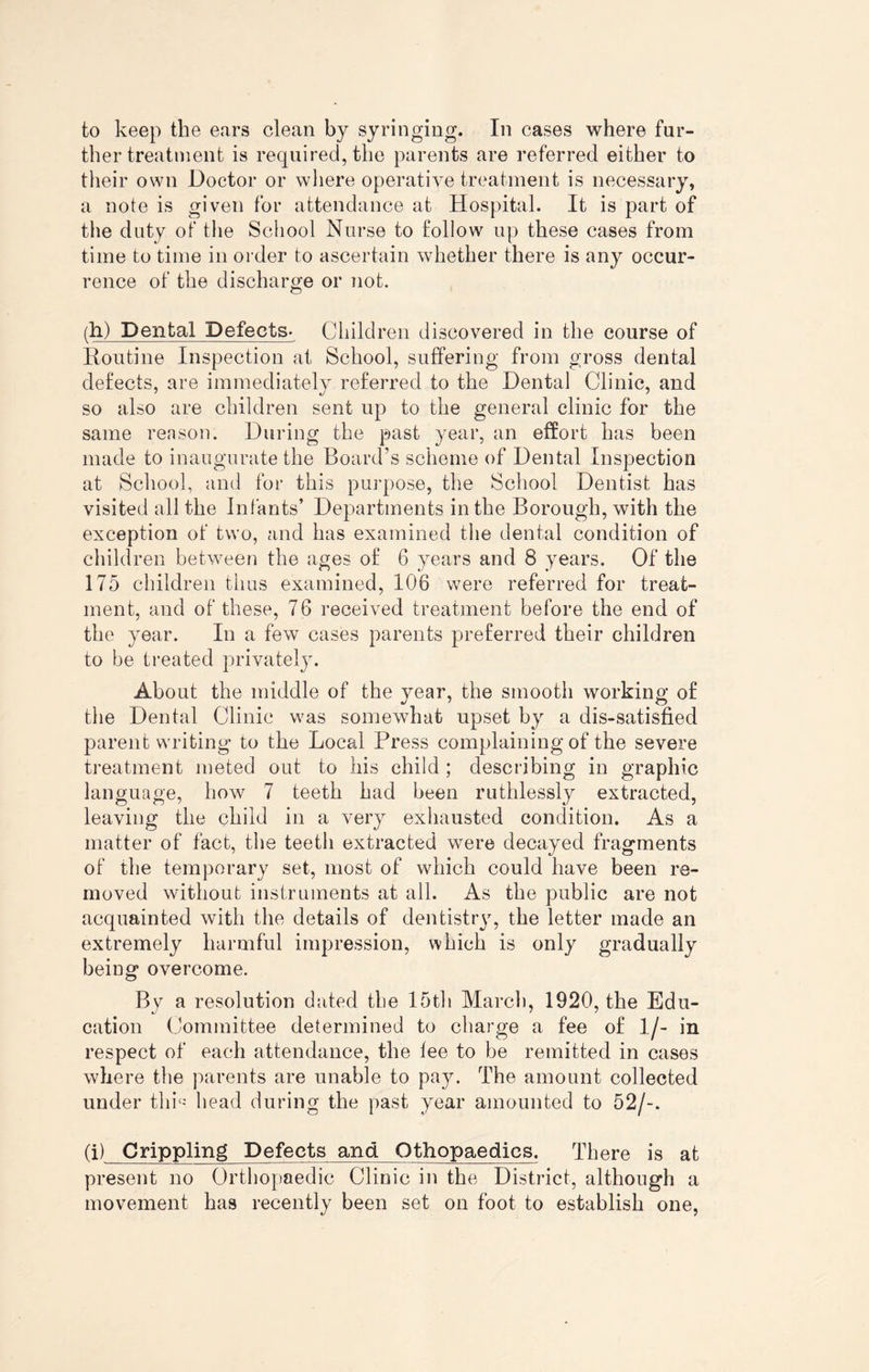 to keep the ears clean by syringing. In cases where fur¬ ther treatment is required, the parents are referred either to their own Doctor or where operative treatment is necessary, a note is given for attendance at Hospital. It is part of the duty of the School Nurse to follow up these cases from time to time in order to ascertain whether there is any occur¬ rence of the discharge or not. (h) Dental Defects- Children discovered in the course of Routine Inspection at School, suffering from gross dental defects, are immediately referred to the Dental Clinic, and so also are children sent up to the general clinic for the same reason. During the past year, an effort has been made to inaugurate the Board’s scheme of Dental Inspection at School, and for this purpose, the School Dentist has visited all the Infants’ Departments in the Borough, with the exception of two, and has examined the dental condition of children between the ages of 6 years and 8 years. Of the 175 children thus examined, 106 were referred for treat¬ ment, and of these, 76 received treatment before the end of the year. In a few cases parents preferred their children to be treated privately. About the middle of the year, the smooth working of the Dental Clinic was somewhat upset by a dis-satisfied parent writing to the Local Press complaining of the severe treatment meted out to his child ; describing in graphic language, how 7 teeth had been ruthlessly extracted, leaving the child in a very exhausted condition. As a matter of fact, the teeth extracted were decayed fragments of the temporary set, most of which could have been re¬ moved without instruments at all. As the public are not acquainted with the details of dentistry, the letter made an extremely harmful impression, which is only gradually being overcome. By a resolution dated the 15th March, 1920, the Edu¬ cation Committee determined to charge a fee of 1/- in respect of each attendance, the lee to be remitted in cases where the parents are unable to pay. The amount collected under thP head during the past year amounted to 52/-. (i) Crippling Defects and Othopaedics. There is at present no Orthopaedic Clinic in the District, although a movement has recently been set on foot to establish one,