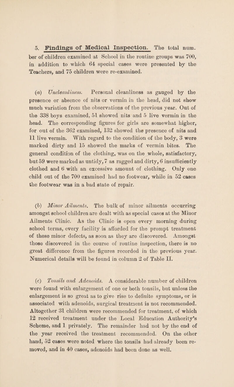 5. Findings of Medical Inspection. The total num¬ ber of children examined at School in the routine groups was 700, in addition to which 64 special cases were presented by the Teachers, and 75 children were re-examined. (a) Uncleanliness. Personal cleanliness as gauged by the presence or absence of nits or vermin in the head, did not show much variation from the observations of the previous year. Out of the 338 boys examined, 51 showed nits and 5 live vermin in the head. The corresponding figures for girls are somewhat higher, for out of the 362 examined, 132 showed the presence of nits and 11 live vermin. With regard to the condition of the body, 3 were marked dirty and 15 showed the marks of vermin bites. The general condition of the clothing, was on the whole, satisfactory, but 59 were marked as untidy, 7 as ragged and dirty, 6 insufficiently clothed and 6 with an excessive amount of clothing. Only one child out of the 700 examined had no footwear, while in 52 cases the footwear was in a bad state of repair. (b) Minor Ailments. The bulk of minor ailments occurring amongst school children are dealt with as special cases at the Minor Ailments Clinic. As the Clinic is open every morning during school terms, every facility is afforded for the prompt treatment of these minor defects, as soon as they are discovered. Amongst those discovered in the course of routine inspection, there is no great difference from the figures recorded in the previous year. Numerical details will be found in column 2 of Table II. (c) Tonsils and Adenoids. A considerable number of children were found with enlargement of one or both tonsils, but unless the enlargement is so great as to give rise to definite symptoms, or is associated with adenoids, surgical treatment is not recommended. Altogether 31 children were recommended for treatment, of which 12 received treatment under the Local Education Authority’s Scheme, and 1 privately. The remainder had not by the end of the year received the treatment recommended. On the other hand, 52 cases were noted where the tonsils had already been re¬ moved, and in 40 cases, adenoids had been done as well.