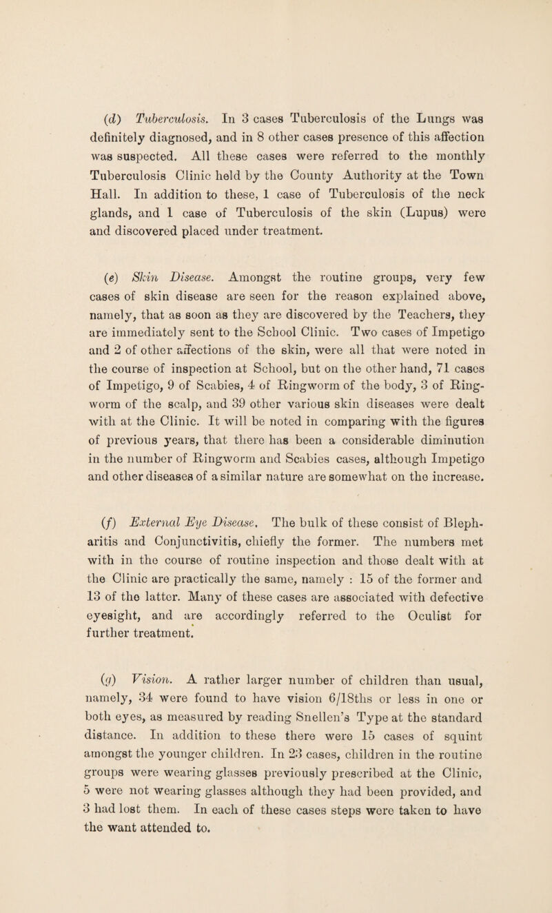 (d) Tuberculosis. In 3 cases Tuberculosis of the Lungs was definitely diagnosed, and in 8 other cases presence of this affection was suspected. All these cases were referred to the monthly Tuberculosis Clinic held by the County Authority at the Town Hall. In addition to these, 1 case of Tuberculosis of the neck glands, and 1 case of Tuberculosis of the skin (Lupus) were and discovered placed under treatment. (e) Skin Disease. Amongst the routine groups, very few cases of skin disease are seen for the reason explained above, namely, that as soon as they are discovered by the Teachers, they are immediately sent to the School Clinic. Two cases of Impetigo and 2 of other affections of the skin, were all that were noted in the course of inspection at School, but on the other hand, 71 cases of Impetigo, 9 of Scabies, 4 of Ringworm of the body, 3 of Ring¬ worm of the scalp, and 39 other various skin diseases were dealt with at the Clinic. It will be noted in comparing with the figures of previous years, that there has been a considerable diminution in the number of Ringworm and Scabies cases, although Impetigo and other diseases of a similar nature are somewhat on the increase. (/) External Eye Disease, The bulk of these consist of Bleph¬ aritis and Conjunctivitis, chiefly the former. The numbers met with in the course of routine inspection and those dealt with at the Clinic are practically the same, namely : 15 of the former and 13 of the latter. Many of these cases are associated with defective eyesight, and are accordingly referred to the Oculist for further treatment. (g) Vision. A rather larger number of children than usual, namely, 34 were found to have vision 6/18ths or less in one or both eyes, as measured by reading Snellen’s Type at the standard distance. In addition to these there were 15 cases of squint amongst the younger children. In 23 cases, children in the routine groups were wearing glasses previously prescribed at the Clinic, 5 were not wearing glasses although they had been provided, and 3 had lost them. In each of these cases steps were taken to have the want attended to.